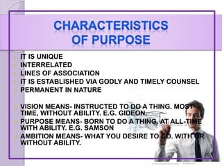  IT IS UNIQUE
 INTERRELATED
 LINES OF ASSOCIATION
 IT IS ESTABLISHED VIA GODLY AND TIMELY COUNSEL
 PERMANENT IN NATURE
 VISION MEANS- INSTRUCTED TO DO A THING. MOST
TIME, WITHOUT ABILITY. E.G. GIDEON.
 PURPOSE MEANS- BORN TO DO A THING. AT ALL-TIME
WITH ABILITY. E.G. SAMSON
 AMBITION MEANS- WHAT YOU DESIRE TO DO. WITH OR
WITHOUT ABILITY.
 