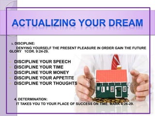 3. DISCIPLINE:
DENYING YOURSELF THE PRESENT PLEASURE IN ORDER GAIN THE FUTURE
GLORY 1COR. 9:24-29.
 DISCIPLINE YOUR SPEECH
 DISCIPLINE YOUR TIME
 DISCIPLINE YOUR MONEY
 DISCIPLINE YOUR APPETITE
 DISCIPLINE YOUR THOUGHTS
4. DETERMINATION:
IT TAKES YOU TO YOUR PLACE OF SUCCESS ON TIME. MARK 4:26-29.
 
