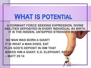 A DORMANT FORCE SEEKING EXPRESSION. DIVINE
ABILITIES DEPOSITED IN EVERY INDIVIDUAL B4 BIRTH.
IT IS THE HIDDEN, UNTAPPED STRENGTH IN YOU.
NO MAN WAS BORN A GIANT!
IT IS WHAT A MAN DOES, EAT
PLUS GOD’S DEPOSIT IN HIM THAT
MAKES HIM A GIANT. E.G. ELEPHANT, SEEDS
– MATT 25:14
 