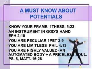  KNOW YOUR FRAME. 1THESS. 5:23
 AN INSTRUMENT IN GOD’S HAND
EPH 2:10
 YOU ARE PECULIAR 1PET 2:9
 YOU ARE LIMITLESS PHIL 4:13
 YOU ARE HIGHLY VALUED- AN
AUTOMATED BODY + A PRICELESS SOUL.
PS. 8, MATT. 16:26
 