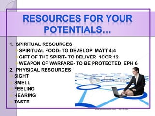 1. SPIRITUAL RESOURCES
SPIRITUAL FOOD- TO DEVELOP MATT 4:4
GIFT OF THE SPIRIT- TO DELIVER 1COR 12
WEAPON OF WARFARE- TO BE PROTECTED EPH 6
2. PHYSICAL RESOURCES
 SIGHT
 SMELL
 FEELING
 HEARING
 TASTE
 