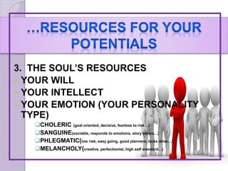 3. THE SOUL’S RESOURCES
 YOUR WILL
 YOUR INTELLECT
 YOUR EMOTION (YOUR PERSONALITY
TYPE)
CHOLERIC (goal oriented, decisive, fearless to risk…)
SANGUINE(sociable, responds to emotions, story tellers…)
PHLEGMATIC(low risk, easy going, good planners, lacks drive…)
MELANCHOLY(creative, perfectionist, high self standard…)
 