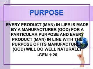 EVERY PRODUCT (MAN) IN LIFE IS MADE
BY A MANUFACTURER (GOD) FOR A
PARTICULAR PURPOSE AND EVERY
PRODUCT (MAN) IN LINE WITH THE
PURPOSE OF ITS MANUFACTURER
(GOD) WILL DO WELL NATURALLY
-GEN 1:26
 