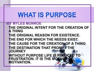 -BY MYLES MUNROE
 THE ORIGINAL INTENT FOR THE CREATION OF
A THING
 THE ORIGINAL REASON FOR EXISTENCE.
 THE END FOR WHICH THE NEEDS EXIST.
 THE CAUSE FOR THE CREATION OF A THING
 THE DESTINATION THAT PROMPT THE
JOURNEY
WITHOUT PURPOSE LIFE IS REDUCED TO
FRUSTRATION. IT IS THE MOTHER OF
MOTIVATION.
 