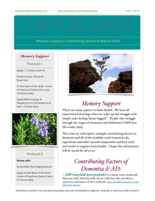 www.healthynorthwest.com www.mydoterra.com/thepuredrop July 9, 2016
Memory Support
There are many aspects to brain health. We have all
experienced mornings when we wake up and struggle with
simple tasks feeling “brain-fogged.” People who struggle
through the stages of dementia and Alzheimer’s (AD) face
this reality daily.
This issue we will explore multiple contributing factors to
dementia and all of the available tools (essential oils,
superfoods and other natural compounds) and how each
tool works to support brain health. I hope this information
will be useful for all of us!
Contributing Factors of
Dementia &AD:
✦ ABP (amyloid-beta peptide) is a nasty toxic molecule
that not only directly kills nerve cells but also produces
excessive amounts of free radicals. https://drnibber.com/nitric-oxide-
alzheimers-disease/
Information provided is for educational purposes only and not intended to diagnose, prescribe or treat any health concerns.
Memory Support
Protocol 1
Apply 1-2 drops each of:
Frankincense, Vetiver &
Rosemary
To the base of the skull, crown
of head and behind the ears
2-4 times daily.
Apply Wild Orange &
Peppermint to the bottoms of
feet 1-2 times daily.
Protocol 2
Rotate with:
Immortelle (Anti-Aging blend)
Apply to the Base of the skull,
crown of head and behind ears
2-4 times daily.
THE PURE DROP
Memory Support | Contributing Factors & Natural Tools
 