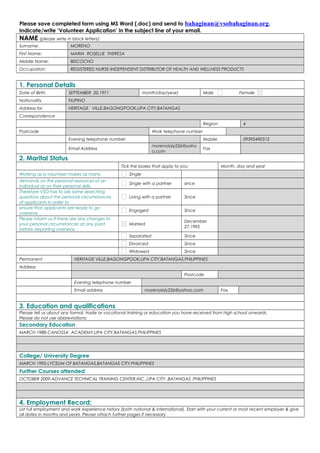 Please save completed form using MS Word (.doc) and send to bahaginan@vsobahaginan.org.
Indicate/write ‘Volunteer Application’ in the subject line of your email.
NAME (please write in block letters):
Surname:                MORENO
First Name:             MARIA ROSELLIE THERESA
Middle Name:            BISCOCHO
Occupation:             REGISTERED NURSE-INDEPENDENT DISTRIBUTOR OF HEALTH AND WELLNESS PRODUCTS


1. Personal Details
Date of Birth;         SEPTEMBER 20,1971                      month/day/year)             Male             Female
Nationality            FILIPINO
Address for            HERITAGE VILLE,BAGONGPOOK,LIPA CITY,BATANGAS
Correspondence
                                                                                          Region             4
Postcode                                                          Work telephone number
                       Evening telephone number                                           Mobile             09395490312
                                                                  morenolaly226@yaho
                       Email Address                                                      Fax
                                                                  o.com
2. Marital Status
                                                 Tick the boxes that apply to you                  Month, day and year
Working as a volunteer makes as many                 Single
demands on the personal resources of an
                                                     Single with a partner      since
individual as on their personal skills.
Therefore VSO has to ask some searching
questions about the personal circumstances           Living with a partner      Since
of applicants in order to
ensure that applicants are ready to go
                                                     Engaged                    Since
overseas.
Please inform us if there are any changes to
                                                                                December
your personal circumstances at any point             Married
                                                                                27,1995
before departing overseas.
                                                     Separated                  Since
                                                     Divorced                   Since
                                                     Widowed                    Since
Permanent                 HERITAGE VILLE,BAGONGPOOK,LIPA CITY,BATANGAS,PHILIPPINES
Address
                                                                                Postcode
                          Evening telephone number
                          Email address                        morenolaly226@yahoo.com             Fax


3. Education and qualifications
Please tell us about any formal, trade or vocational training or education you have received from high school onwards.
Please do not use abbreviations:
Secondary Education
MARCH 1988-CANOSSA ACADEMY,LIPA CITY,BATANGAS,PHILIPPINES




College/ University Degree
MARCH 1992-LYCEUM OF BATANGAS,BATANGAS CITY,PHILIPPINES
Further Courses attended:
OCTOBER 2009-ADVANCE TECHNICAL TRAINING CENTER,INC.,LIPA CITY ,BATANGAS ,PHILIPPINES




4. Employment Record;
List full employment and work experience history (both national & international). Start with your current or most recent employer & give
all dates in months and years. Please attach further pages if necessary
 