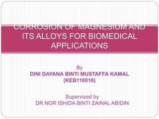 By
DINI DAYANA BINTI MUSTAFFA KAMAL
(KEB110010)
CORROSION OF MAGNESIUM AND
ITS ALLOYS FOR BIOMEDICAL
APPLICATIONS
Supervised by
DR NOR ISHIDA BINTI ZAINAL ABIDIN
 