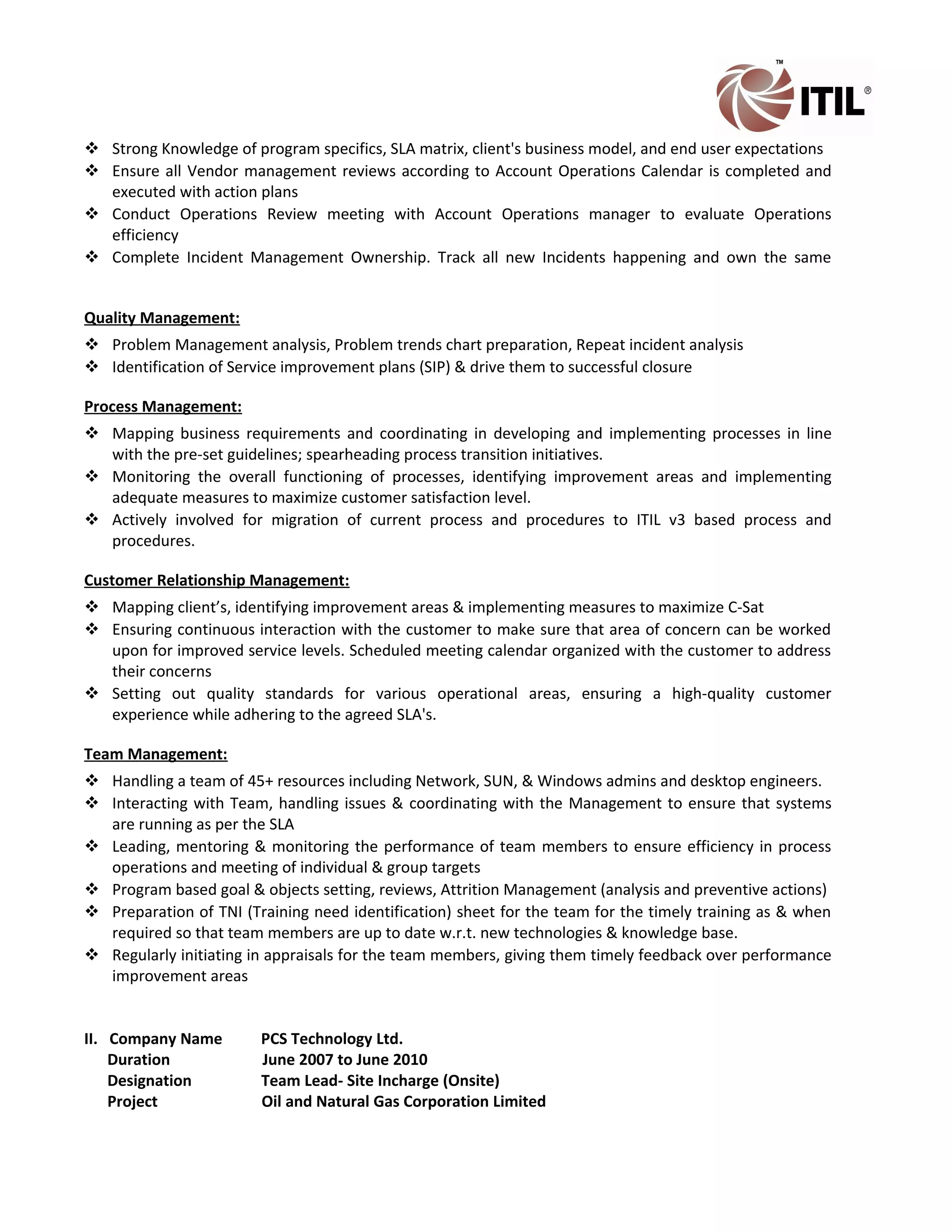  Strong Knowledge of program specifics, SLA matrix, client's business model, and end user expectations
 Ensure all Vendor management reviews according to Account Operations Calendar is completed and
executed with action plans
 Conduct Operations Review meeting with Account Operations manager to evaluate Operations
efficiency
 Complete Incident Management Ownership. Track all new Incidents happening and own the same
Quality Management:
 Problem Management analysis, Problem trends chart preparation, Repeat incident analysis
 Identification of Service improvement plans (SIP) & drive them to successful closure
Process Management:
 Mapping business requirements and coordinating in developing and implementing processes in line
with the pre-set guidelines; spearheading process transition initiatives.
 Monitoring the overall functioning of processes, identifying improvement areas and implementing
adequate measures to maximize customer satisfaction level.
 Actively involved for migration of current process and procedures to ITIL v3 based process and
procedures.
Customer Relationship Management:
 Mapping client’s, identifying improvement areas & implementing measures to maximize C-Sat
 Ensuring continuous interaction with the customer to make sure that area of concern can be worked
upon for improved service levels. Scheduled meeting calendar organized with the customer to address
their concerns
 Setting out quality standards for various operational areas, ensuring a high-quality customer
experience while adhering to the agreed SLA's.
Team Management:
 Handling a team of 45+ resources including Network, SUN, & Windows admins and desktop engineers.
 Interacting with Team, handling issues & coordinating with the Management to ensure that systems
are running as per the SLA
 Leading, mentoring & monitoring the performance of team members to ensure efficiency in process
operations and meeting of individual & group targets
 Program based goal & objects setting, reviews, Attrition Management (analysis and preventive actions)
 Preparation of TNI (Training need identification) sheet for the team for the timely training as & when
required so that team members are up to date w.r.t. new technologies & knowledge base.
 Regularly initiating in appraisals for the team members, giving them timely feedback over performance
improvement areas
II. Company Name PCS Technology Ltd.
Duration June 2007 to June 2010
Designation Team Lead- Site Incharge (Onsite)
Project Oil and Natural Gas Corporation Limited
 