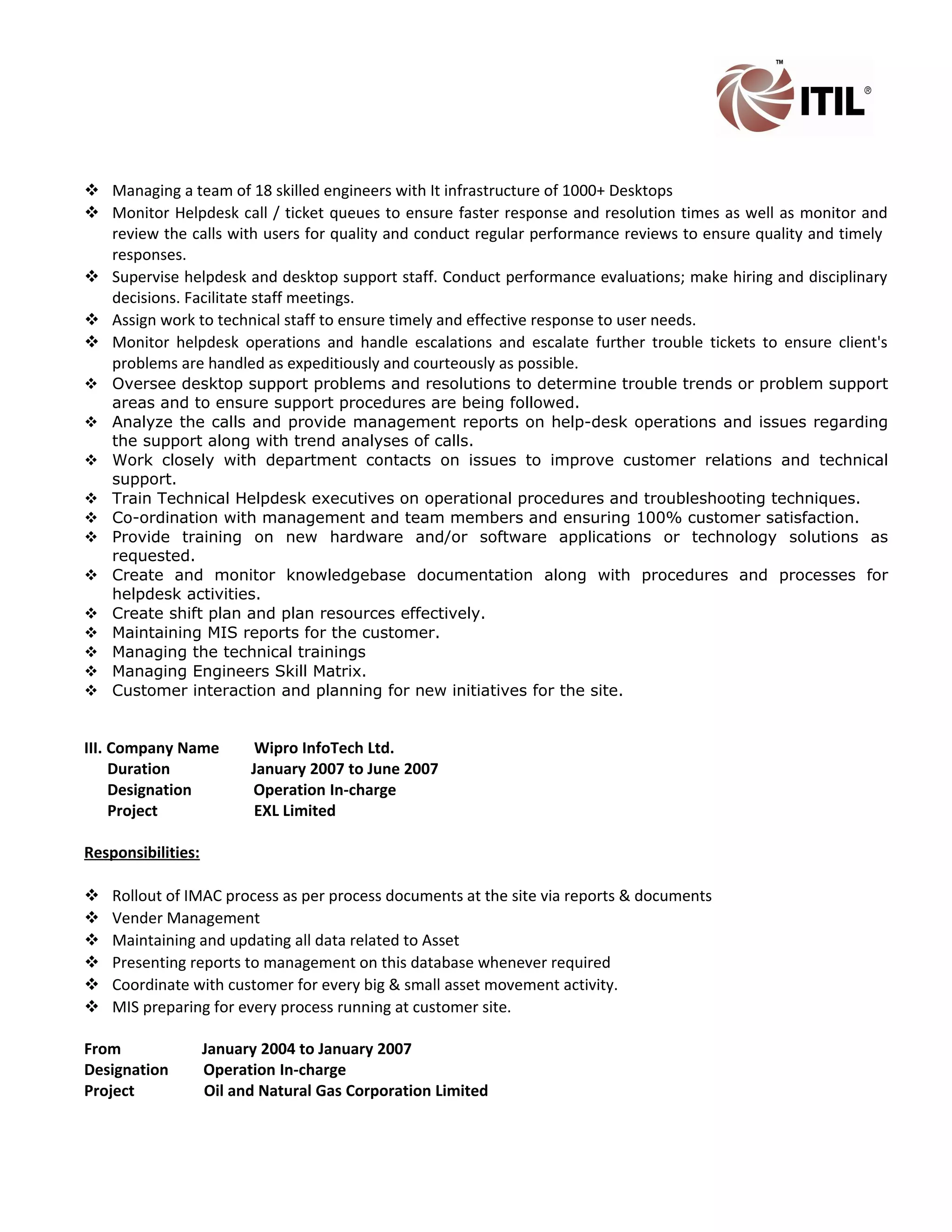  Managing a team of 18 skilled engineers with It infrastructure of 1000+ Desktops
 Monitor Helpdesk call / ticket queues to ensure faster response and resolution times as well as monitor and
review the calls with users for quality and conduct regular performance reviews to ensure quality and timely
responses.
 Supervise helpdesk and desktop support staff. Conduct performance evaluations; make hiring and disciplinary
decisions. Facilitate staff meetings.
 Assign work to technical staff to ensure timely and effective response to user needs.
 Monitor helpdesk operations and handle escalations and escalate further trouble tickets to ensure client's
problems are handled as expeditiously and courteously as possible.
 Oversee desktop support problems and resolutions to determine trouble trends or problem support
areas and to ensure support procedures are being followed.
 Analyze the calls and provide management reports on help-desk operations and issues regarding
the support along with trend analyses of calls.
 Work closely with department contacts on issues to improve customer relations and technical
support.
 Train Technical Helpdesk executives on operational procedures and troubleshooting techniques.
 Co-ordination with management and team members and ensuring 100% customer satisfaction.
 Provide training on new hardware and/or software applications or technology solutions as
requested.
 Create and monitor knowledgebase documentation along with procedures and processes for
helpdesk activities.
 Create shift plan and plan resources effectively.
 Maintaining MIS reports for the customer.
 Managing the technical trainings
 Managing Engineers Skill Matrix.
 Customer interaction and planning for new initiatives for the site.
III. Company Name Wipro InfoTech Ltd.
Duration January 2007 to June 2007
Designation Operation In-charge
Project EXL Limited
Responsibilities:
 Rollout of IMAC process as per process documents at the site via reports & documents
 Vender Management
 Maintaining and updating all data related to Asset
 Presenting reports to management on this database whenever required
 Coordinate with customer for every big & small asset movement activity.
 MIS preparing for every process running at customer site.
From January 2004 to January 2007
Designation Operation In-charge
Project Oil and Natural Gas Corporation Limited
 