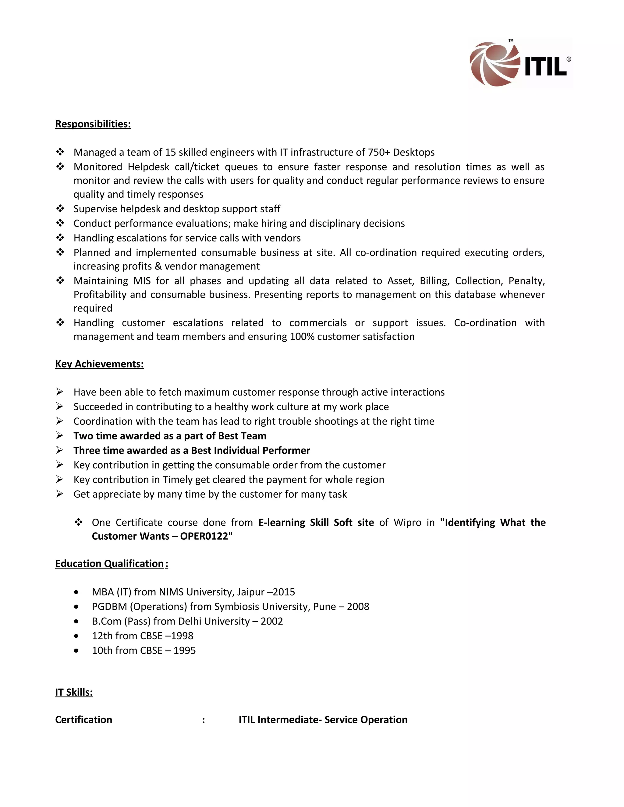 Responsibilities:
 Managed a team of 15 skilled engineers with IT infrastructure of 750+ Desktops
 Monitored Helpdesk call/ticket queues to ensure faster response and resolution times as well as
monitor and review the calls with users for quality and conduct regular performance reviews to ensure
quality and timely responses
 Supervise helpdesk and desktop support staff
 Conduct performance evaluations; make hiring and disciplinary decisions
 Handling escalations for service calls with vendors
 Planned and implemented consumable business at site. All co-ordination required executing orders,
increasing profits & vendor management
 Maintaining MIS for all phases and updating all data related to Asset, Billing, Collection, Penalty,
Profitability and consumable business. Presenting reports to management on this database whenever
required
 Handling customer escalations related to commercials or support issues. Co-ordination with
management and team members and ensuring 100% customer satisfaction
Key Achievements:
 Have been able to fetch maximum customer response through active interactions
 Succeeded in contributing to a healthy work culture at my work place
 Coordination with the team has lead to right trouble shootings at the right time
 Two time awarded as a part of Best Team
 Three time awarded as a Best Individual Performer
 Key contribution in getting the consumable order from the customer
 Key contribution in Timely get cleared the payment for whole region
 Get appreciate by many time by the customer for many task
 One Certificate course done from E-learning Skill Soft site of Wipro in "Identifying What the
Customer Wants – OPER0122"
Education Qualification:
• MBA (IT) from NIMS University, Jaipur –2015
• PGDBM (Operations) from Symbiosis University, Pune – 2008
• B.Com (Pass) from Delhi University – 2002
• 12th from CBSE –1998
• 10th from CBSE – 1995
IT Skills:
Certification : ITIL Intermediate- Service Operation
 