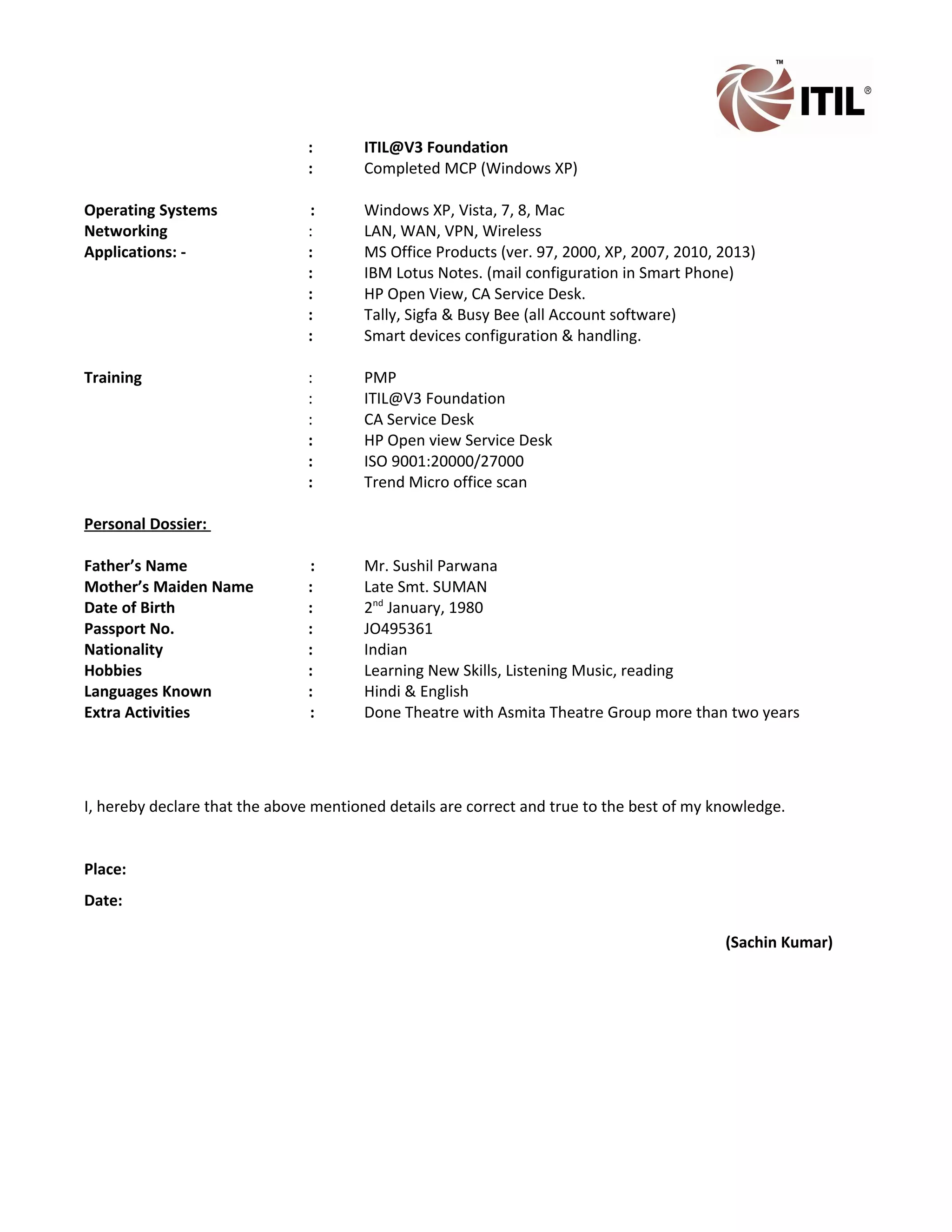 : ITIL@V3 Foundation
: Completed MCP (Windows XP)
Operating Systems : Windows XP, Vista, 7, 8, Mac
Networking : LAN, WAN, VPN, Wireless
Applications: - : MS Office Products (ver. 97, 2000, XP, 2007, 2010, 2013)
: IBM Lotus Notes. (mail configuration in Smart Phone)
: HP Open View, CA Service Desk.
: Tally, Sigfa & Busy Bee (all Account software)
: Smart devices configuration & handling.
Training : PMP
: ITIL@V3 Foundation
: CA Service Desk
: HP Open view Service Desk
: ISO 9001:20000/27000
: Trend Micro office scan
Personal Dossier:
Father’s Name : Mr. Sushil Parwana
Mother’s Maiden Name : Late Smt. SUMAN
Date of Birth : 2nd
January, 1980
Passport No. : JO495361
Nationality : Indian
Hobbies : Learning New Skills, Listening Music, reading
Languages Known : Hindi & English
Extra Activities : Done Theatre with Asmita Theatre Group more than two years
I, hereby declare that the above mentioned details are correct and true to the best of my knowledge.
Place:
Date:
(Sachin Kumar)
 