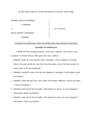 IN THE FIRST CIRCUIT COURT FOR SENECA COUNTY, NEW YORK
SANDRA VENSA JANDRESKI, )
)
Complainant, )
)
vs. ) No. 93-D-2665
)
ROLFE ERNEST JANDRESKI, )
)
Defendant. )
ANSWER TO COMPLAINT AND COUNTERCLAIM FOR ABSOLUTE DIVORCE
ANSWER TO COMPLAINT
COMES NOW the Defendant-Husband, Rolfe Ernest Jandreski, and in answer to the
Complaint for Absolute Divorce filed against him states as follows:
1. Defendant admits all of the statistical data in paragraph 1 of the Complaint for Absolute
Divorce but would specifically deny that he has been guilty of any of the three grounds for
divorce listed at the end of paragraph 1.
2. Defendant specifically denies each and every allegation in paragraph 2 and demands specific
proof thereof.
3. Defendant admits that there have arisen certain irreconcilable differences between the parties
as stated in paragraph 3.
4. Defendant denies that he has been guilty of the grounds for divorce set out in paragraph 4
and demands strictest proof thereof.
5. Defendant denies that he has been guilty of the grounds for divorce set out in paragraph 5
and demands strictest proof thereof.
 