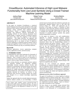 CrowdSource: Automated Inference of High Level Malware
Functionality from Low-Level Symbols Using a Crowd Trained
Machine Learning Model
Joshua Saxe
Invincea Labs
Josh.saxe@invincea.com
Rafael Turner
Invincea Labs
Rafael.turner@invincea.com
Kristina Blokhin
Invincea Labs
Kristina.blokhin@invincea.com
ABSTRACT
In this paper we introduce CrowdSource, a statistical
natural language processing system designed to make rapid
inferences about malware functionality based on printable
character strings extracted from malware binaries.
CrowdSource “learns” a mapping between low-level
language and high-level software functionality by
leveraging millions of web technical documents from
StackExchange, a popular network of technical question
and answer sites, using this mapping to infer malware
capabilities. This paper describes our approach and
provides an evaluation of its accuracy and performance,
demonstrating that it can detect at least 14 high-level
malware capabilities in unpacked malware binaries with an
average per-capability f-score of 0.86 and at a rate of tens
of thousands of binaries per day on commodity hardware.
Keywords
Malicious applications, reverse engineering, computer
security, application security, network security
1. INTRODUCTION
To understand the cyber threat landscape the thousands of
new malware variants observed every month must be
inspected. Thus it would be useful to use automation to
accelerate the reverse engineering process to scale human
analysts’ efforts to large volumes of malware.
While existing literature on automated malware analysis
has proposed methods for identifying similarity
relationships between malware artifacts [1]–[4], and
methods for automatically classifying malware into known
malware families [4], [5], far fewer methods have been
proposed for rapidly generating “capability profiles” for
malware binaries [6]. A key reason for this lack of work on
capability detection for malware, we believe, is that
abstraction from low-level malware features has mostly
been thought of as a manual knowledge engineering
problem.
Indeed, the approach taken by currently deployed automatic
malware analysis systems, to our knowledge, is almost
entirely based on hand-coded rules defined on statically and
dynamically obtained features such as API calls and
protocol strings [7]. While such approaches can be
powerful in the hands of experts, a limitation of these
approaches is that while they perform automatic inference
on malware, the knowledge engineering work they require
is anything but automatic and is hard to scale to the
thousands of possible technical symbols that predict
malware functionality of interest.
In this paper we propose a new and complementary
approach to existing automated malware analysis
techniques, presenting a statistical capability detection
model learned from millions of programming-related
documents drawn from the StackExchange network of
technical question and answer websites. Figure 1 gives
intuition for the CrowdSource approach, showing how a
post on the site StackOverflow.com containing the
capability relevant keyword “screenshot” also contains
terms (such as “FindWindow” and “PrintWindow”) that
occur in malware and are indicative of “screenshot”
functionality. Our intuition is that the co-occurrence of
high level language like “screenshot” with low-level API
calls used to implement this functionality can be exploited
to detect capabilities such as “screenshot grabbing” within
malware. To do this, we have developed a Bayesian
network based statistical approach for mapping large
vocabularies of terms extracted from StackExchange to the
high level capabilities they indicate.
Because we have evaluated our approach, called
CrowdSource, on malware printable strings data, we note
that our approach requires deobfuscated (or “unpacked”)
representations of malware binaries if it is to succeed in
achieving useful inferences. For the purposes of this paper,
we do not engage the related and important problem of
malware deobfuscation.
Informal overview of the CrowdSource approach
The goal of CrowdSource is to detect high-level malware
capabilities based on malware strings data. Here we define
capabilities to be high-level functionality of interest to a
malware analyst or network defender. Example capabilities
are “implements keystroke logging,” “turns on webcam,”
and “takes screenshots of user’s desktop.”
We have chosen to use printable strings extracted from
malware to detect malware capabilities because, when
malware is not obfuscated or is de-obfuscated, many
Work funded under DARPA contract FA8750-10-C-0169.
Approved for public release, distribution unlimited. The views
expressed are those of the authors and do not reflect the official
policy or position of the Department of Defense or the U.S.
Government.
 