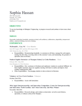 Sophia Hassan
404 Old Farm Rd
Raleigh, NC 27606
(919) 480-7759
Sophasscerr21@gmail.com
OBJECTIVE
To use my knowledge in Biological Engineering, to progress research and continue to learn more about
the field.
SKILLS
Punctuality, leadership, hospitality, attention to detail, self confidence, collaboration, adaptability, interpersonal
abilities, analytical thinking, innovative thinking
EXPERIENCE
McDonald’s, Cary NC - Crew Member
June 2015-August 2015 and June 2016-August 2016
1830 Walnut St, Cary, NC 27518
 Responsibilities: Demonstrating hospitality to customers at all times, manage the cash register,
running the drive-thru, receiving orders to the customer’s taste,and maintaining the grounds of
operation clean at all times.
Student English Instructor at Mazapan School, La Ceiba Honduras - Tutor
February 2016- May-2016
Zona Mazapán, La Ceiba Honduras
 Responsibilities: Give assistance to freshmen and sophomore students in academic fulfilment (in
their English Literature class),by regularly meeting with them to clarify and improve their
reading comprehension skills.
 Other responsibilities: Encouraging students to take an interest in literature.
Volunteer at Cove Creek Gardens- Volunteer
October 22nd 2016
 Responsibilities: Assist with horticulture
2016 Aggie Entrepreneurship and Innovation Competition Center for Entrepreneurship
and Innovation North Carolina A&T State University 2nd Place Winner
November 18th 2016
 Responsibilities: Research,design, and evaluate an innovation served to assist fairness,
speciation, or enhance safety in the Olympics.
 