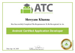 Shreyans Khanna
Has Successfully Completed The Requirements To Be Recognized As An
Android Certified Application Developer
Date:Apr. 10, 2015 A. Ibrahim
Chief Executive Officer,Android ATC
http://www.androidatc.com/
Powered by TCPDF (www.tcpdf.org)
 