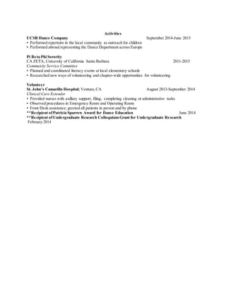 Activities
UCSB Dance Company September 2014-June 2015
• Performed repertoire in the local community as outreach for children
• Performed abroad representing the Dance Department across Europe
Pi Beta Phi Sorority
CA ZETA, University of California Santa Barbara 2011-2015
Community Service Committee
• Planned and coordinated literacy events at local elementary schools
• Researched new ways of volunteering and chapter-wide opportunities for volunteering.
Volunteer
St. John’s Camarillo Hospital; Ventura, CA August 2013-September 2014
Clinical Care Extender
• Provided nurses with axillary support, filing, completing cleaning or administrative tasks
• Observed procedures in Emergency Room and Operating Room
• Front Desk assistance; greeted all patients in person and by phone
**Recipient ofPatricia Sparrow Award for Dance Education June 2014
**Recipient ofUndergraduate Research Colloquium Grant for Undergraduate Research
February 2014
 