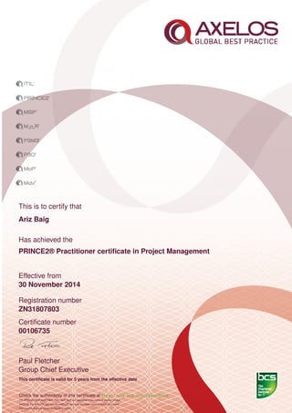 This is to certify that
Ariz Baig
Has achieved the
PRINCE2® Practitioner certiﬁcate in Project Management
Effective from
30 November 2014
Registration number
ZN31807803
Certiﬁcate number
00106735
Paul Fletcher
Group Chief Executive
This certiﬁcate is valid for 5 years from the effective date
Check the authenticity of this certiﬁcate at http://www.bcs.org/eCertCheck
ITIL,PRINCE2,MSP,MoR,P3M3, P3O, MoP, MoV are registered trade marks of Axelos Limited.
AXELOS, the AXELOS logo and the AXELOS swirl logo are trade marks of AXELOS Limited.
This examination was based on the 2012 edition.
 