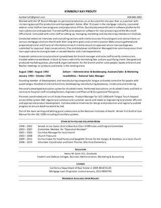 KYMBERLY KAY PROUTY
kymberly33@gmail.com 408.886.4881
Worked with the VP Branch Manger on personal production,as an Assistantfor one year then as a partner with
increasingpay splitfor production and management duties.After firstyear in the mortgage industry, counseled
veteran sales staff on loan programs and preparation of files.Quickly becameproficientin software platforms for
loan submission and approval.Trained staff & sales peopleon software for loan processing and the Microsoft
OfficeSuite. Consulted with sales staff on setting up, managing,marketing and maintaininga databasein Outlook.
Conducted extensive interview and counselingsessions with clients to assess financial goalsand adviseclients on
various mortgage solutions thatfitwith their long-term goals and currentsituation.Meticulously gathered and
prepared personal and financial information on each clientto ensure an approval oncea loan packagewas
submitted for approval.Kept conversations,files and databases confidential.Managed time-sensitiveprocess from
loan application to closingto meet or exceed Realtor and clientexpectations.
Prepared commission structureExcel spreadsheets for branch manager and sales staff to verify commissions.
Created extensive workbook in Excel to have a vehiclefor estimating fees and pre-qualifyingclients. Designed and
produced marketing pieces, planned & organized events for the branch and for sales people. Spoke at branch and
Realtor meetings on products and trends in the lendingarena.
August 1988 – August 1992 Zofcom – Administrative & Bookkeeping Assistant/Sales & Marketing
January 1993 – October 1996 newAbilities – National Sales Manager
Founding member of development and manufacturingcompany for tongue-activated controller for people with
quadriplegia.Handled all clerical functions, bookkeeping,manufacturingdatabases, insidesalesand ordering.
Personally developed evaluation systemfor disabled clients.Performed evaluations on disabled clients and held in-
services to hospital staff includingDoctors,Engineers and Physical & Occupational Therapists.
Planned,coordinated and ran all tradeshowevents. ProductManager for UCS 1000 with Tongue Touch Keypad
accessibility system.Met regularly to communicate customer wants and needs to engineering to promote efficient
and appropriateproduct development. Collaborated on timelines for design and production and regularly audited
progress to ensure deadlinewould be met.
Partof the team writingand editing grant submissionsto the National Institutes of Health. Wrote firstdraftof User
Manual for the USC 1000 includingall ancillary systems.
OTHER ACTIVITIES AND VOLUNTEER WORK
1998 – 2002 Served on Los Gatos districtBoard as Chairof Affiliates and ProgramCommittee
2003 – 2007 Committee Member for “Operation Reindeer”
2001 – 2003 Facilities Manager for local church
2003 – 2008 Church Treasurer
2009 – 2011 Co-Facilitator for Food Pantry and Spaghetti Dinner for the Hungry & Homeless at a local church
2008 – 2014 Volunteer Coordinator and Event Planner,Alta Vista Elementary
EDUCATION
Henry M. Gunn H.S., Graduate
Foothill and DeAnza Colleges, Business Administration, Marketing & Accounting
LICENSES
California Department of Real Estate in 2009 #01874120
Mortgage Loan Originator License January, 2013 #969792
REFERENCES AVAILABLE UPON REQUEST
 