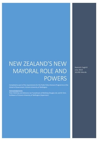 NEW ZEALAND’S NEW
MAYORAL ROLE AND
POWERS
Hamish Coghill
July 2014
10,039 Words
Completed as part of the requirements for the Public Policy Honours Programme at the
School of Government, Victoria University of Wellington
Acknowledgements
Peter McKinlay and Adrienne von Tunzelmann of McKinlay Douglas Ltd, and Dr Chris
Eichbaum of Victoria University of Wellington (Supervisor).
 
