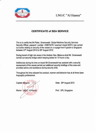 LNG/C "A1 Hamra"
CERTIFICATE of SEA SERVICE
This is to certify the Mr.Pieter, Groenewald Global Maritime Security Services
Security Officer, passport number 439674278 / seaman's book 60474, has carried
out duties relating to security of the vessel on a voyage from Fujairah to Singapore
between 07tt Augustz}12to 26tnAugust 2012.
During transit of high risk areas in the Arabian Sea, Malacca strait Mr. Groenewald
carried out security bridge watch keeping duties for 10 hours a day.
Additionally during his time on board Mr.Groenewald has assisted with a security
assessment of the vessel,canied out additional security briefings of the crew and
provided advice and assistance during security drills.
Throughout his time onboard his conduct, manner and behavior has at all times been
trogoughly professional.
Captain Date: 26tt August2012
Port: OPL Singapore
(s
e1
 