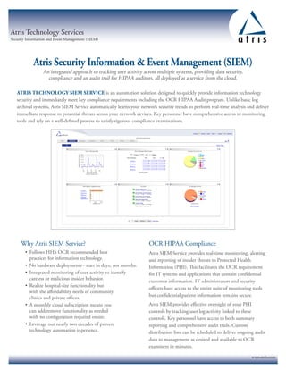 Atris Technology Services
Security Information and Event Management (SIEM)
Why Atris SIEM Service?
•	 Follows HHS OCR recommended best
practices for information technology.
•	 No hardware deployments - start in days, not months.
•	 Integrated monitoring of user activity to identify
careless or malicious insider behavior.
•	 Realize hospital-size functionality but
with the affordability needs of community
clinics and private offices.
•	 A monthly cloud subscription means you
can add/remove functionality as needed
with no configuration required onsite.
•	 Leverage our nearly two decades of proven
technology automation experience.
OCR HIPAA Compliance
Atris SIEM Service provides real-time monitoring, alerting
and reporting of insider threats to Protected Health
Information (PHI). This facilitates the OCR requirement
for IT systems and applications that contain confidential
customer information. IT administrators and security
officers have access to the entire suite of monitoring tools
but confidential patient information remains secure.
Atris SIEM provides effective oversight of your PHI
controls by tracking user log activity linked to these
controls. Key personnel have access to both summary
reporting and comprehensive audit trails. Custom
distribution lists can be scheduled to deliver ongoing audit
data to management as desired and available to OCR
examiners in minutes.
Atris Security Information  Event Management (SIEM)
An integrated approach to tracking user activity across multiple systems, providing data security,
compliance and an audit trail for HIPAA auditors, all deployed as a service from the cloud.
ATRIS TECHNOLOGY SIEM SERVICE is an automation solution designed to quickly provide information technology
security and immediately meet key compliance requirements including the OCR HIPAA Audit program. Unlike basic log
archival systems, Atris SIEM Service automatically learns your network security trends to perform real-time analysis and deliver
immediate response to potential threats across your network devices. Key personnel have comprehensive access to monitoring
tools and rely on a well-defined process to satisfy rigorous compliance examinations.
www.atris.com
 
