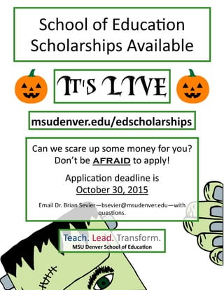 School of Education
Scholarships Available
Teach. Lead. Transform.
MSU Denver School of Education
Can we scare up some money for you?
Don’t be afraid to apply!
Application deadline is
October 30, 2015
Email Dr. Brian Sevier—bsevier@msudenver.edu—with
questions.
msudenver.edu/edscholarships
 