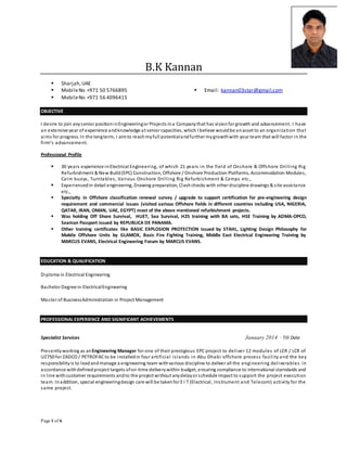 Page 1 of 6
B.K Kannan
 Sharjah,UAE
 MobileNo +971 50 5766895
 MobileNo +971 56 4096415
 Email: kannan03star@gmail.com
OBJECTIVE
I desire to join anysenior positioninEngineeringor Projects ina Companythat has visionfor growth and advancement. I have
an extensive year of experience andknowledge at senior capacities, which I believe wouldbe anasset to an organization that
aims for progress. In the longterm, I aimto reachmyfull potentialandfurther mygrowthwith your team that will factor in the
firm’s advancement.
Professional Profile
 30 years experience inElectrical Engineering, of which 21 years in the field of Onshore & Offshore Drilling Rig
Refurbishment & New Build(EPC) Construction, Offshore / Onshore Production Platforms, Accommodation Modules,
Calm buoys, Turntables, Various Onshore Drilling Rig Refurbishment & Camps etc.,
 Experiencedin detail engineering, Drawing preparation, Clashchecks with other discipline drawings & site assistance
etc.,
 Specialty in Offshore classification renewal survey / upgrade to support certification for pre-engineering design
requirement and commercial issues (visited various Offshore fields in different countries including USA, NIGERIA,
QATAR, IRAN, OMAN, UAE, EGYPT) most of the above mentioned refurbishment projects.
 Was holding Off Shore Survival, HUET, Sea Survival, H2S training with BA sets, HSE Training by ADMA-OPCO,
Seaman Passport issued by REPUBLICA DE PANAMA.
 Other training certificates like BASIC EXPLOSION PROTECTION issued by STAHL, Lighting Design Philosophy for
Mobile Offshore Units by GLAMOX, Basic Fire Fighting Training, Middle East Electrical Engineering Training by
MARCUS EVANS, Electrical Engineering Forum by MARCUS EVANS.
EDUCATION & QUALIFICATION
Diploma in Electrical Engineering
Bachelor Degree in ElectricalEngineering
Master of BusinessAdministration in Project Management
PROFESSIONAL EXPERIENCE AND SIGNIFICANT ACHIEVEMENTS
Specialist Services January 2014 – Till Date
Presentlyworking as anEngineering Manager for one of their prestigious EPC project to deliver 12 modules of LER / LCR of
UZ750 for ZADCO / PETROFAC to be installedin four artificial islands in Abu Dhabi offshore process facility and the key
responsibilityis to leadand manage a engineering team withvarious discipline to deliver all the engineering deliverables in
accordance withdefinedproject targets ofon-time deliverywithin budget, ensuring compliance to international starndards and
in line withcustomer requirements andto the project without anydelayor schedule impact to support the project execution
team. Inaddition, special engineeringdesign care will be takenfor E I T (Electrical, Instrument and Telecom) activity for the
same project.
 