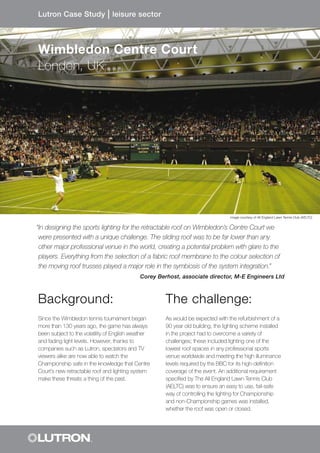 “In designing the sports lighting for the retractable roof on Wimbledon’s Centre Court we
were presented with a unique challenge. The sliding roof was to be far lower than any
other major professional venue in the world, creating a potential problem with glare to the
players. Everything from the selection of a fabric roof membrane to the colour selection of
the moving roof trusses played a major role in the symbiosis of the system integration.”
Corey Berhost, associate director, M-E Engineers Ltd
Background:
Since the Wimbledon tennis tournament began
more than 130 years ago, the game has always
been subject to the volatility of English weather
and fading light levels. However, thanks to
companies such as Lutron, spectators and TV
viewers alike are now able to watch the
Championship safe in the knowledge that Centre
Court’s new retractable roof and lighting system
make these threats a thing of the past.
The challenge:
As would be expected with the refurbishment of a
90 year old building, the lighting scheme installed
in the project had to overcome a variety of
challenges; these included lighting one of the
lowest roof spaces in any professional sports
venue worldwide and meeting the high illuminance
levels required by the BBC for its high-definition
coverage of the event. An additional requirement
specified by The All England Lawn Tennis Club
(AELTC) was to ensure an easy to use, fail-safe
way of controlling the lighting for Championship
and non-Championship games was installed,
whether the roof was open or closed.
Lutron Case Study l leisure sector
Wimbledon Centre Court
London, UK
image courtesy of All England Lawn Tennis Club (AELTC)
 