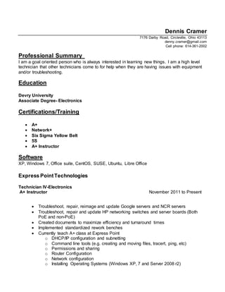 Dennis Cramer
7176 Darby Road, Circleville, Ohio 43113
denny.cramer@gmail.com
Cell phone: 614-361-2002
Professional Summary
I am a goal oriented person who is always interested in learning new things. I am a high level
technician that other technicians come to for help when they are having issues with equipment
and/or troubleshooting.
Education
Devry University
Associate Degree- Electronics
Certifications/Training
 A+
 Network+
 Six Sigma Yellow Belt
 5S
 A+ Instructor
Software
XP, Windows 7, Office suite, CentOS, SUSE, Ubuntu, Libre Office
Express PointTechnologies
Technician IV-Electronics
A+ Instructor November 2011 to Present
 Troubleshoot, repair, reimage and update Google servers and NCR servers
 Troubleshoot, repair and update HP networking switches and server boards (Both
PoE and non-PoE)
 Created documents to maximize efficiency and turnaround times
 Implemented standardized rework benches
 Currently teach A+ class at Express Point
o DHCP/IP configuration and subnetting
o Command line tools (e.g. creating and moving files, tracert, ping, etc)
o Permissions and sharing
o Router Configuration
o Network configuration
o Installing Operating Systems (Windows XP, 7 and Server 2008 r2)
 