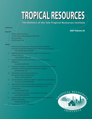 The Bulletin of the Yale Tropical Resources InstituteThe Bulletin of the Yale Tropical Resources Institute
TROPICALRESOURCES
I n s t i t u t e
Tr
o
p i c a l R e s o u r
c
es
2007 Volume 26
In This Issue
About TRI
2 Mission Statement and Vision
3 From the Editors: Colleen Morgan and Alicia Calle
5 News and Update
6 2006 TRI Fellows map
Articles
7 Implementation of Conservation Approaches in Human-Dominated
Landscapes: The Path of the Tapir Biological Corridor Case Study, Costa Rica
Alvaro Redondo-Brenes, MFS 2006
15 Wildlife Management Areas in Madang Lagoon, Papua New Guinea:
Creating or Claiming?
Catherine Benson, MESc 2007
21 Watershed Protection for Ecosystem Services in the Makira Forest Area,
Madagascar
Jessica Albietz, MEM 2006
31 Management Strategies and Institutional Barriers: An Analysis of Public-Private
Partnerships in Water Management in Metro Manila, Philippines
Kate Neville, MESc 2007
36 Sticky Methods, Social Frictions and Advocacy:
The Researcher Inside Social Movements
Brandon C. Whitney, MESc 2007
41 Peri-Urban Identity in Amazônia: Forgotten Component of Local Development
Jennnifer Lewis, joint MA-MEM 2008
47 Effects of Indoor Particulate Matter Pollution from Biomass Fuels Burning:
A Case Study in Six Shenyang Households, Northeastern China in
Summer Season
Ruoting Jiang, MESc 2007
55 Armed Conﬂict and its Impact on Community Forestry in Nepal
Krishna B. Roka, MEM 2007
63 Himalayan Viagra, Himalayan Gold? Cordyceps sinensis brings new forces to
the Bhutanese Himalaya
Rachelle Gould, MESc 2007
70 Announcing the TRI 2007-2008 Fellows
TROPICALRESOURCES
 