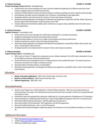 Sr. Software Developer 12/2007 to 12/2008
Shreeji Technology Solutions Pvt Ltd –Ahmedabad,India
• Performed the role of senior developer for various small and middle level applications for different sectors like Travel
industry, shipping industry and matrimonial web sites.
• Evaluated multiple software solutions during early software architecture plotting and system migration planning stage.
• Built databases and table structures following n-tier architecture methodology for web applications.
• Developed codefixes and enhancements for inclusion in future code releases and patches.
• Maintained existing applications and designed and delivered new applications using C#.Net, ASP.Net, VB.Net, SQL Server,
Business objects like Crystal Reports, JavaScript, jQuery, CSS, HTML
• Created, delivered and maintained scalable system architecture to support a high-availability internet site with various
internal applications.
Sr. Software Developer 01/2005 to 09/2005
Applitech Solutions – Ahmedabad, India
• Performed therole of senior developerfor an ERP system developed for a manufacturing industry.
• Designed and developed transitional and analytical data structures.
• Modified existing software to correct errors, adapt to new hardware and improve performance.
• Drafted comprehensive reports to document bugs and design flaws.
• Maintained existing applications and designed and delivered new applications using C#.Net, VB.Net, VB 6.0, Oracle, SQL
Server, Crystal Reports, Microsoft Visio.
• Developed codefixes and enhancements for inclusion in future code releases and patches.
Jr. Software Developer 08/2002 to 09/2004
Gujarat Ambuja Exports –Ahmedabad,India
• With a start as Trainee in IT department, progressed as junior software developer for the ERP system developed in-house
for the different businesses of Gujarat Ambuja Exports.
• Performed thekeyrole in development team for creating reports for the complete ERP system. The reports had various
dimensions and varied from simple to complex structures.
• Developed object-orientated software, including VB6.0.
• Maintained existing applications and designed and delivered new application using VB6.0, Oracle, FoxPro, Power Builder,
Crystal Reports.
Education
• Master of Computer Applications – 2007,Indira Gandhi Open University, India
• Bachelor of Science (Physics) – 2000, Gujarat University, India
• Software Engineering – 2002,IBM, India
Accomplishments
• Served as Lead Programmer on MVC Application in Prakash Software Solutions - MVC was just introduced when we
started working on the project. The framework was learned, trained other team members on MVC and in parallel delivered
the solution to client.
• Achieved the award ofemployee/client satisfaction at IBM India Pvt. Ltd, with experience ofleading team of 15 developers.
• Project Development: Collaborated with Audit team in Sprint Project (IBM) and had green status for 2 consecutive years.
• Microsoft Certified Professional Developer : ASP.Net applications framework 3.5
• Microsoft Certified Technical Specialist : WCF Applications and ASP.Net applications
• Microsoft Certified Professional : .Net 1.1 and 2.0 frameworks
• Developed solid working knowledge of engineering, design and architecture as the Lead Software Developer on a team of
30.
Additional information
• Blogs: http://poonamaswani.blogspot.co.uk/
• LinkedIn:https://uk.linkedin.com/in/poonamvyas
• Referencesavailableuponrequest.
 