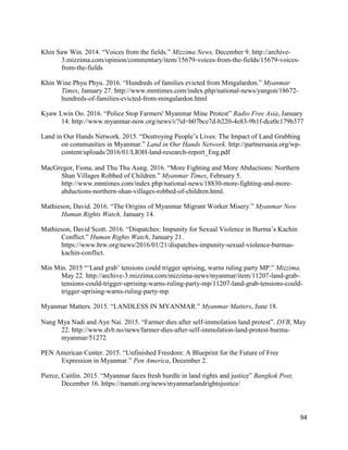 94
Khin Saw Win. 2014. “Voices from the fields.” Mizzima News, December 9. http://archive-
3.mizzima.com/opinion/commentary/item/15679-voices-from-the-fields/15679-voices-
from-the-fields
Khin Wine Phyu Phyu. 2016. “Hundreds of families evicted from Mingalardon.” Myanmar
Times, January 27. http://www.mmtimes.com/index.php/national-news/yangon/18672-
hundreds-of-families-evicted-from-mingalardon.html
Kyaw Lwin Oo. 2016. “Police Stop Farmers' Myanmar Mine Protest” Radio Free Asia, January
14. http://www.myanmar-now.org/news/i/?id=b07bce7d-b220-4e83-9b1f-dce0c179b377
Land in Our Hands Network. 2015. “Destroying People’s Lives: The Impact of Land Grabbing
on communities in Myanmar.” Land in Our Hands Network. http://partnersasia.org/wp-
content/uploads/2016/01/LIOH-land-research-report_Eng.pdf
MacGregor, Fiona, and Thu Thu Aung. 2016. “More Fighting and More Abductions: Northern
Shan Villages Robbed of Children.” Myanmar Times, February 5.
http://www.mmtimes.com/index.php/national-news/18830-more-fighting-and-more-
abductions-northern-shan-villages-robbed-of-children.html.
Mathieson, David. 2016. “The Origins of Myanmar Migrant Worker Misery.” Myanmar Now
Human Rights Watch, January 14.
Mathieson, David Scott. 2016. “Dispatches: Impunity for Sexual Violence in Burma’s Kachin
Conflict.” Human Rights Watch, January 21.
https://www.hrw.org/news/2016/01/21/dispatches-impunity-sexual-violence-burmas-
kachin-conflict.
Min Min. 2015 “‘Land grab’ tensions could trigger uprising, warns ruling party MP.” Mizzima,
May 22. http://archive-3.mizzima.com/mizzima-news/myanmar/item/11207-land-grab-
tensions-could-trigger-uprising-warns-ruling-party-mp/11207-land-grab-tensions-could-
trigger-uprising-warns-ruling-party-mp
Myanmar Matters. 2015. “LANDLESS IN MYANMAR.” Myanmar Matters, June 18.
Nang Mya Nadi and Aye Nai. 2015. “Farmer dies after self-immolation land protest”. DVB, May
22. http://www.dvb.no/news/farmer-dies-after-self-immolation-land-protest-burma-
myanmar/51272
PEN American Center. 2015. “Unfinished Freedom: A Blueprint for the Future of Free
Expression in Myanmar.” Pen America, December 2.
Pierce, Caitlin. 2015. “Myanmar faces fresh hurdle in land rights and justice” Bangkok Post,
December 16. https://namati.org/news/myanmarlandrightsjustice/
 