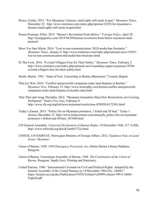 95
Pierce, Caitlin. 2015. “For Myanmar’s farmers, land rights still stuck in past.” Myanmar Times,
December 22. http://www.mmtimes.com/index.php/opinion/18252-for-myanmar-s-
farmers-land-rights-still-stuck-in-past.html
Prasse-Freeman, Elliot. 2015. “Burma’s Revolution From Below.” Foreign Policy, April 20.
http://foreignpolicy.com/2015/04/20/burmas-revolution-from-below-myanmar-land-
protests/
Shwe Yee Saw Myint. 2016. “Lost in non-communication: NLD media ban frustrates.”
Myanmar Times, January 8. http://www.mmtimes.com/index.php/national-news/18393-
lost-in-non-communication-nld-media-ban-frustrates.html
Si Thu Lwin. 2016. “Evicted Villagers Fear for Their Safety.” Myanmar Times, February 2.
http://www.mmtimes.com/index.php/national-news/mandalay-upper-myanmar/18766-
evicted-villagers-fear-for-their-safety.html.
Smith, Martin. 1991. “State of Fear: Censorship in Burma (Myanmar).” Country Report.
Thin Lei Win. 2016. “Conflict and powerful companies stoke land disputes in Kachin.”
Myanmar Now, February 23. http://www.irrawaddy.com/burma/conflict-and-powerful-
companies-stoke-land-disputes-in-kachin-state.html
Thin Thiri and Aung Theinkha. 2016. “Myanmar Journalists Slam New Restrictions on Covering
Parliament.” Radio Free Asia, February 9.
http://www.rfa.org/english/news/myanmar/restrictions-02092016172501.html/
Today’s Zaman. 2014. “Police fire on Myanmar protesters, 1 killed and 20 hurt.” Today’s
Zaman, December 22. http://www.todayszaman.com/anasayfa_police-fire-on-myanmar-
protesters-1-killed-and-20-hurt_367686.html
UN General Assembly, Universal Declaration of Human Rights, 10 December 1948, 217 A (III).
http://www.refworld.org/docid/3ae6b3712c.html
UNHCR, UN HABITAT, Norwegian Ministry of Foreign Affairs. 2012. Guidance Note on Land
Issues: Myanmar.
Union of Burma. 1950. 1950 Emergency Provisions Act. Online Burma Library Database.
Rangoon.
Union of Burma. Constituent Assembly of Burma. 1948. The Constitution of the Union of
Burma. Rangoon: Supdt, Govt. Printing and Stationery.
United Nations. 1996. “International Covenant on Civil and Political Rights. Adopted by the
General Assembly of the United Nations on 19 December 1966 (No. 14668).”
https://treaties.un.org/doc/Publication/UNTS/Volume%20999/volume-999-I-14668-
English.pdf
 