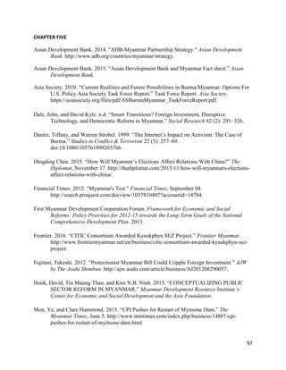 97
CHAPTER FIVE
Asian Development Bank. 2014. "ADB-Myanmar Partnership Strategy." Asian Development
Bank. http://www.adb.org/countries/myanmar/strategy.
Asian Development Bank. 2015. “Asian Development Bank and Myanmar Fact sheet.” Asian
Development Bank.
Asia Society. 2010. “Current Realities and Future Possibilities in Burma/Myanmar: Options For
U.S. Policy Asia Society Task Force Report.” Task Force Report. Asia Society.
https://asiasociety.org/files/pdf/ASBurmaMyanmar_TaskForceReport.pdf.
Dale, John, and David Kyle. n.d. “Smart Transitions? Foreign Investment, Disruptive
Technology, and Democratic Reform in Myanmar.” Social Research 82 (2): 291–326.
Danitz, Tiffany, and Warren Strobel. 1999. “The Internet’s Impact on Activism: The Case of
Burma.” Studies in Conflict & Terrorism 22 (3): 257–69.
doi:10.1080/105761099265766.
Dingding Chen. 2015. “How Will Myanmar’s Elections Affect Relations With China?” The
Diplomat, November 17. http://thediplomat.com/2015/11/how-will-myanmars-elections-
affect-relations-with-china/.
Financial Times. 2012. "Myanmar's Test." Financial Times, September 04.
http://search.proquest.com/docview/1037810407?accountid=14784.
First Myanmar Development Cooperation Forum. Framework for Economic and Social
Reforms: Policy Priorities for 2012-15 towards the Long-Term Goals of the National
Comprehensive Development Plan. 2013.
Frontier. 2016. “CITIC Consortium Awarded Kyaukphyu SEZ Project.” Frontier Myanmar.
http://www.frontiermyanmar.net/en/business/citic-consortium-awarded-kyaukphyu-sez-
project.
Fujitani, Takeshi. 2012. “Protectionist Myanmar Bill Could Cripple Foreign Investment.” AJW
by The Asahi Shimbun. http://ajw.asahi.com/article/business/AJ201208290057.
Hook, David, Tin Maung Than, and Kim N.B. Ninh. 2015. “CONCEPTUALIZING PUBLIC
SECTOR REFORM IN MYANMAR.” Myanmar Development Resource Institute’s
Center for Economic and Social Development and the Asia Foundation.
Mon, Ye, and Clare Hammond. 2015. “CPI Pushes for Restart of Myitsone Dam.” The
Myanmar Times, June 5. http://www.mmtimes.com/index.php/business/14887-cpi-
pushes-for-restart-of-myitsone-dam.html
 