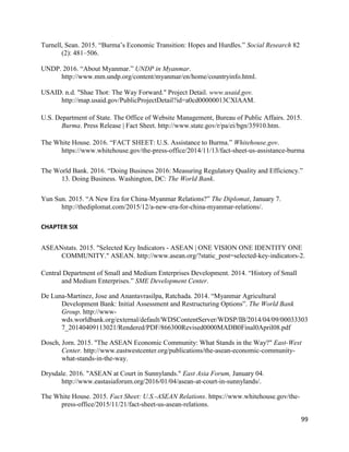 99
Turnell, Sean. 2015. “Burma’s Economic Transition: Hopes and Hurdles.” Social Research 82
(2): 481–506.
UNDP. 2016. “About Myanmar.” UNDP in Myanmar.
http://www.mm.undp.org/content/myanmar/en/home/countryinfo.html.
USAID. n.d. "Shae Thot: The Way Forward." Project Detail. www.usaid.gov.
http://map.usaid.gov/PublicProjectDetail?id=a0cd00000013CXlAAM.
U.S. Department of State. The Office of Website Management, Bureau of Public Affairs. 2015.
Burma. Press Release | Fact Sheet. http://www.state.gov/r/pa/ei/bgn/35910.htm.
The White House. 2016. “FACT SHEET: U.S. Assistance to Burma.” Whitehouse.gov.
https://www.whitehouse.gov/the-press-office/2014/11/13/fact-sheet-us-assistance-burma
The World Bank. 2016. “Doing Business 2016: Measuring Regulatory Quality and Efficiency.”
13. Doing Business. Washington, DC: The World Bank.
Yun Sun. 2015. “A New Era for China-Myanmar Relations?” The Diplomat, January 7.
http://thediplomat.com/2015/12/a-new-era-for-china-myanmar-relations/.
CHAPTER SIX
ASEANstats. 2015. "Selected Key Indicators - ASEAN | ONE VISION ONE IDENTITY ONE
COMMUNITY." ASEAN. http://www.asean.org/?static_post=selected-key-indicators-2.
Central Department of Small and Medium Enterprises Development. 2014. “History of Small
and Medium Enterprises.” SME Development Center.
De Luna-Martinez, Jose and Anantavrasilpa, Ratchada. 2014. “Myanmar Agricultural
Development Bank: Initial Assessment and Restructuring Options”. The World Bank
Group. http://www-
wds.worldbank.org/external/default/WDSContentServer/WDSP/IB/2014/04/09/00033303
7_20140409113021/Rendered/PDF/866300Revised0000MADB0Final0April08.pdf
Dosch, Jorn. 2015. "The ASEAN Economic Community: What Stands in the Way?" East-West
Center. http://www.eastwestcenter.org/publications/the-asean-economic-community-
what-stands-in-the-way.
Drysdale. 2016. "ASEAN at Court in Sunnylands." East Asia Forum, January 04.
http://www.eastasiaforum.org/2016/01/04/asean-at-court-in-sunnylands/.
The White House. 2015. Fact Sheet: U.S.-ASEAN Relations. https://www.whitehouse.gov/the-
press-office/2015/11/21/fact-sheet-us-asean-relations.
 