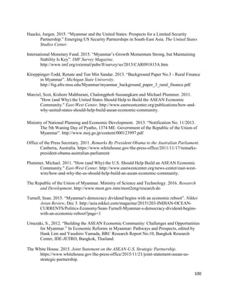 100
Haacke, Jurgen. 2015. “Myanmar and the United States: Prospects for a Limited Security
Partnership.” Emerging US Security Partnerships in South-East Asia. The United States
Studies Center.
International Monetary Fund. 2015. “Myanmar’s Growth Momentum Strong, but Maintaining
Stability Is Key”. IMF Survey Magazine.
http://www.imf.org/external/pubs/ft/survey/so/2015/CAR091815A.htm
Kloeppinger-Todd, Renate and Tun Min Sandar. 2013. “Background Paper No.3 - Rural Finance
in Myanmar”. Michigan State University.
http://fsg.afre.msu.edu/Myanmar/myanmar_background_paper_3_rural_finance.pdf
Marciel, Scot, Kishore Mahburani, Chalongphob Sussangkarn and Michael Plummer. 2011.
"How (and Why) the United States Should Help to Build the ASEAN Economic
Community." East-West Center. http://www.eastwestcenter.org/publications/how-and-
why-united-states-should-help-build-asean-economic-community.
Ministry of National Planning and Economic Development. 2013. “Notification No. 11/2013.
The 5th Waning Day of Pyatho, 1374 ME. Government of the Republic of the Union of
Myanmar”. http://www.moj.go.jp/content/000123997.pdf
Office of the Press Secretary. 2011. Remarks By President Obama to the Australian Parliament.
Canberra, Australia. https://www.whitehouse.gov/the-press-office/2011/11/17/remarks-
president-obama-australian-parliament
Plummer, Michael. 2011. "How (and Why) the U.S. Should Help Build an ASEAN Economic
Community." East-West Center. http://www.eastwestcenter.org/news-center/east-west-
wire/how-and-why-the-us-should-help-build-an-asean-economic-community.
The Republic of the Union of Myanmar. Ministry of Science and Technology. 2016. Research
and Development. http://www.most.gov.mm/most2eng/research.do
Turnell, Sean. 2015. “Myanmar's democracy dividend begins with an economic reboot”. Nikkei
Asian Review, Dec 3. http://asia.nikkei.com/magazine/20151203-INDIAN-OCEAN-
CURRENTS/Politics-Economy/Sean-Turnell-Myanmar-s-democracy-dividend-begins-
with-an-economic-reboot?page=1
Umezaki, S., 2012. “Building the ASEAN Economic Community: Challenges and Opportunities
for Myanmar.” In Economic Reforms in Myanmar: Pathways and Prospects, edited by
Hank Lim and Yasuhiro Yamada, BRC Research Report No.10, Bangkok Research
Center, IDE-JETRO, Bangkok, Thailand.
The White House. 2015. Joint Statement on the ASEAN-U.S. Strategic Partnership.
https://www.whitehouse.gov/the-press-office/2015/11/21/joint-statement-asean-us-
strategic-partnership.
 