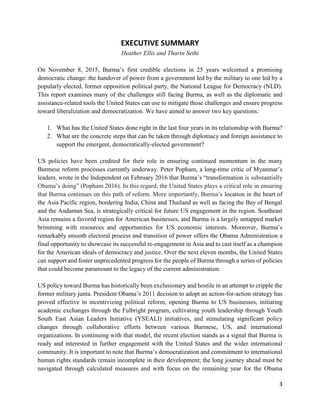 3
EXECUTIVE SUMMARY
Heather Ellis and Tharin Sethi
On November 8, 2015, Burma’s first credible elections in 25 years welcomed a promising
democratic change: the handover of power from a government led by the military to one led by a
popularly elected, former opposition political party, the National League for Democracy (NLD).
This report examines many of the challenges still facing Burma, as well as the diplomatic and
assistance-related tools the United States can use to mitigate those challenges and ensure progress
toward liberalization and democratization. We have aimed to answer two key questions:
1. What has the United States done right in the last four years in its relationship with Burma?
2. What are the concrete steps that can be taken through diplomacy and foreign assistance to
support the emergent, democratically-elected government?
US policies have been credited for their role in ensuring continued momentum in the many
Burmese reform processes currently underway. Peter Popham, a long-time critic of Myanmar’s
leaders, wrote in the Independent on February 2016 that Burma’s “transformation is substantially
Obama’s doing” (Popham 2016). In this regard, the United States plays a critical role in ensuring
that Burma continues on this path of reform. More importantly, Burma’s location in the heart of
the Asia Pacific region, bordering India, China and Thailand as well as facing the Bay of Bengal
and the Andaman Sea, is strategically critical for future US engagement in the region. Southeast
Asia remains a favored region for American businesses, and Burma is a largely untapped market
brimming with resources and opportunities for US economic interests. Moreover, Burma’s
remarkably smooth electoral process and transition of power offers the Obama Administration a
final opportunity to showcase its successful re-engagement in Asia and to cast itself as a champion
for the American ideals of democracy and justice. Over the next eleven months, the United States
can support and foster unprecedented progress for the people of Burma through a series of policies
that could become paramount to the legacy of the current administration.
US policy toward Burma has historically been exclusionary and hostile in an attempt to cripple the
former military junta. President Obama’s 2011 decision to adopt an action-for-action strategy has
proved effective in incentivizing political reform, opening Burma to US businesses, initiating
academic exchanges through the Fulbright program, cultivating youth leadership through Youth
South East Asian Leaders Initiative (YSEALI) initiatives, and stimulating significant policy
changes through collaborative efforts between various Burmese, US, and international
organizations. In continuing with that model, the recent election stands as a signal that Burma is
ready and interested in further engagement with the United States and the wider international
community. It is important to note that Burma’s democratization and commitment to international
human rights standards remain incomplete in their development; the long journey ahead must be
navigated through calculated measures and with focus on the remaining year for the Obama
 