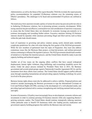 4
Administration, as well as the future of the region thereafter. With this in mind, this report presents
policy recommendations for expanded US-Burmese relations over the remaining course of
Obama’s presidency. The challenges to be faced and recommended US policies are outlined as
follows.
The trend away from sanctions towards a policy of action-for-action has proved useful not only to
in furthering US-Burmese relations, but in promoting primary economic development. While
easing sanctions has proved effective, continued review and consideration of sanctions is necessary
to ensure that the United States does not dismantle its economic leverage pre-maturely so to
continue encouraging and rewarding further reform. Executive sanctions limiting US business
interests should be repealed, while sanctions preventing illegal and illicit activity such as those
within the jade trade should remain.
Lack of experience in governing and policy creation among newly elected party members
complicates predictions for what will come during the first quarter of the NLD-led government.
While the new members of parliament learn the ropes of Naypyitaw, they must also address
contentious issues like the Myitsone Dam project, civilian-led protests, and military-personnel
retirees continuing to influence the legislative process. The NLD government should lead a number
of initiatives to facilitate the transition process, and the United States should be ready to provide
capacity building and technical support.
Another set of key issues are the ongoing ethnic conflicts that have caused widespread
displacement, human rights violations, drug trafficking, and overarching instability across the
nation. Under the peace process initiated by President Thein Sein in 2011, the Burmese
government and several armed groups signed a Nationwide Ceasefire Agreement (NCA), and the
momentum from these efforts must continue. The United States should support conflict-affected
areas through expanding humanitarian aid and providing capacity building workshops for actors
involved in the peace process.
Burmese human rights abuses must also be addressed to achieve stability. Proposed policies and
initiatives include encouraging the Burmese government to sign the International Covenant on
Civil and Political Rights (ICCPR), assisting in the development of a well-educated media, and
providing legal and technical aid to continue strengthening and clarifying national land use policy
and rights.
In terms of economics, US policy must increasingly focus on development, economic reforms and
investments in order to continue pursuing US business interests while also supporting Burma’s
growing economic market. The United States should continue strategically reducing sanctions
within particular areas to benefit US businesses while also leading poverty eradication and
government capacity building programs that stabilize the Burmese state and society.
 