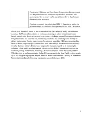 7
Construct a US-Burma task force focused on assisting Burma to meet
ASEAN guidelines while also protecting Burmese businesses and
economy in order to ensure stable growth that is key to the Burmese
democratization movement.
Continue to promote the principles of TPP by focusing on setting the
ground work for its continued development after the 2016 US election
To conclude, the overall nature of our recommendations for US foreign policy toward Burma
encourage the Obama administration to continue embracing an action-for-action approach
through incentivizing democratic reform in the country; the Department of State should consider
stronger economic and securities ties, reassessing sanctions, and advancing basic military-to-
military partnerships. Despite many reasons for optimism around the NLD government and the
future of Burma, any future policy and actions must acknowledge the existence of the still very
powerful Burmese military. Burma has a long road to pursue in regards to its human rights
violations, ethnic conflicts and democratic reforms, and the United States should continue to
foster that journey. Furthermore, promoting US business interests within the country and the
ASEAN region, as well as prioritizing further US engagement in the Asia-Pacific region, remain
key to tackling growing regional powers. As such, Burma should remain a priority of the Obama
Administration and any forthcoming presidential administration post-2016.
 