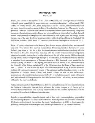 8
INTRODUCTION
Tharin Sethi
Burma, also known as the Republic of the Union of Myanmar, is a sovereign state in Southeast
Asia with a total area of 261,228 square miles and a population of roughly 51 million people (IMF
2015). The country borders China, India, Bangladesh, Laos and Thailand, and one-third of its total
perimeter forms the coastlines along the Bay of Bengal and the Andaman Sea. The country largely
practices Theravada Buddhism and is home to a majority Burman ethnic nationality along with
numerous other ethnic nationalities. Burma has witnessed historic violent ethnic conflicts that still
remain largely unresolved. Despite its rich natural resources such as jade, gems and energy, Burma
remains one of the least developed countries in the world with a Gross Domestic Product of US
$63 billion, and ranks 150th out of 187 countries on the Human Development Index (IMF 2015).
In the 19th
century, after three Anglo-Burmese Wars, Burma became a British colony and remained
one until 1948, when it first received independence. Democracy lasted in Burma for 14 years
before a coup d’état in 1962 led to three decades of persistent and authoritative military rule. On
November 8, 2015, this military rule weakened after the country witnessed its first competitive
elections in decades that produced results indicative of the will of the people. Millions flooded
voting centers, many waiting through the night to be first in line, in what has historically become
a watershed in the development of Burmese democracy. This landmark event resulted in the
victory of Aung San Suu Kyi’s NLD party, which now holds 86 percent of the contested seats in
the Assembly of the Union, including 255 of the 440 seats within the House of Representatives
and 135 of the 224 seats within the House of Nationalities (Fisher 2016). While the Burmese
military still continues to appoint 25 percent of the parliament and has boundless control over the
Ministries of Defence, Home Affairs, and Border Affairs, as well as law enforcement,
constitutional reform and the justice system, the NLD’s overwhelming majority makes it Burma’s
first predominantly civilian government since 1962 (Fisher 2016). Their victory acts as glimmer
of hope for the impoverished state.
Taking into consideration the 2015 Burmese elections amongst other recent democratic reforms in
the Southeast Asian state, this task force advocates for certain changes in US foreign policy
towards Burma and contains a set of policy recommendations that could be implemented over the
remaining 11 months of the Obama Administration.
In order to comprehend the rationality behind each of these policy recommendations presented in
the forthcoming chapters, it is necessary to understand Burma’s political and economic history and
US foreign policy towards Burma since the country’s independence in 1948. In this respect, the
following introduction attempts to provide a chronological timeline of US-Burmese relations.
 