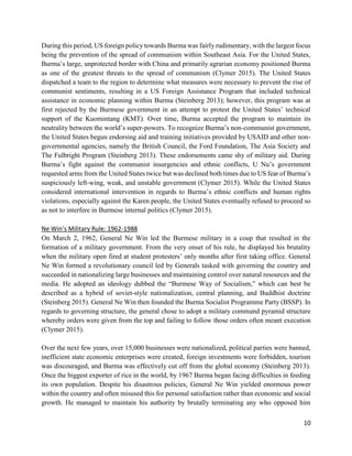 10
During this period, US foreign policy towards Burma was fairly rudimentary, with the largest focus
being the prevention of the spread of communism within Southeast Asia. For the United States,
Burma’s large, unprotected border with China and primarily agrarian economy positioned Burma
as one of the greatest threats to the spread of communism (Clymer 2015). The United States
dispatched a team to the region to determine what measures were necessary to prevent the rise of
communist sentiments, resulting in a US Foreign Assistance Program that included technical
assistance in economic planning within Burma (Steinberg 2013); however, this program was at
first rejected by the Burmese government in an attempt to protest the United States’ technical
support of the Kuomintang (KMT). Over time, Burma accepted the program to maintain its
neutrality between the world’s super-powers. To recognize Burma’s non-communist government,
the United States begun endorsing aid and training initiatives provided by USAID and other non-
governmental agencies, namely the British Council, the Ford Foundation, The Asia Society and
The Fulbright Program (Steinberg 2013). These endorsements came shy of military aid. During
Burma’s fight against the communist insurgencies and ethnic conflicts, U Nu’s government
requested arms from the United States twice but was declined both times due to US fear of Burma’s
suspiciously left-wing, weak, and unstable government (Clymer 2015). While the United States
considered international intervention in regards to Burma’s ethnic conflicts and human rights
violations, especially against the Karen people, the United States eventually refused to proceed so
as not to interfere in Burmese internal politics (Clymer 2015).
Ne Win’s Military Rule: 1962-1988
On March 2, 1962, General Ne Win led the Burmese military in a coup that resulted in the
formation of a military government. From the very onset of his rule, he displayed his brutality
when the military open fired at student protesters’ only months after first taking office. General
Ne Win formed a revolutionary council led by Generals tasked with governing the country and
succeeded in nationalizing large businesses and maintaining control over natural resources and the
media. He adopted an ideology dubbed the “Burmese Way of Socialism,” which can best be
described as a hybrid of soviet-style nationalization, central planning, and Buddhist doctrine
(Steinberg 2015). General Ne Win then founded the Burma Socialist Programme Party (BSSP). In
regards to governing structure, the general chose to adopt a military command pyramid structure
whereby orders were given from the top and failing to follow those orders often meant execution
(Clymer 2015).
Over the next few years, over 15,000 businesses were nationalized, political parties were banned,
inefficient state economic enterprises were created, foreign investments were forbidden, tourism
was discouraged, and Burma was effectively cut off from the global economy (Steinberg 2013).
Once the biggest exporter of rice in the world, by 1967 Burma began facing difficulties in feeding
its own population. Despite his disastrous policies, General Ne Win yielded enormous power
within the country and often misused this for personal satisfaction rather than economic and social
growth. He managed to maintain his authority by brutally terminating any who opposed him
 
