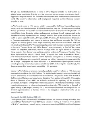 11
through state-mandated executions or worse. In 1974, the junta formed a one-party system and
adopted a new constitution. Over the next few years, any anti-government protests were harshly
suppressed, inequality soared, and Burma became one of the most impoverished countries in the
world. The country’s infrastructure and development stagnated, and the Burmese economy
struggled to grow.
Ne Win’s rise to power in 1962 was not initially condemned by the United States as he presented
himself as an anti-communist force. Within five days of the coup, the US government recognized
the new government and extended an invitation to General Ne Win to visit Washington DC. The
United States began discussing military and economic assistance through programs such as the
Rangoon-Mandalay highway initiative, although many of these plans failed when Burma was
unable to garner support from USAID (Clymer 2015). Over time, US-Burma relations deteriorated
as American organizations were ordered to close up shop and Burma suspended the Fulbright
Program. US foreign policy circles began reassessing their relations with Burma and often
patiently tolerated General Ne Win’s extreme policies in order to maintain his neutrality in regards
to the war in Vietnam. By the early 1970s, Burma’s strategic neutrality in the Cold War context
became less important, and instead, the war on drugs within the region became a US priority.
Cheap narcotics from Burma were reaching American soldiers in Vietnam, so President Nixon
began his initiative for narcotics control (Ibid). During this time, under Nelson Gross, Nixon’s
point person on international narcotics control, the United States pursued an initiative attempting
to provide the Burmese government with technical and military equipment necessary against the
war on drugs. This proposal was turned down until 1974, when Burma accepted eighteen American
aircrafts primarily for narcotics suppression (Clymer 2015). Following this breakthrough, US-
Burmese partnerships begun improving until the 1988 revolution.
General Ne Win’s failed government eventually sparked a people’s revolution in 1988 at an event
historically referred to as the 8888 Uprising. The political and economic frustrations that had built
up over time resulted in widespread civilian dissatisfaction. The protests started with students at
the University of Rangoon and spread across the nation. They resulted in General Ne Win stepping
down as Chairman of the BSSP and seriously weakened the legitimacy of the incumbent
government. In response to the protests, the military declared yet another coup and began brutally
executing demonstrators in a large-scale attempt to restore order. This ordeal led to the death of
approximately 10,000 people (Steinberg 2013). It is during this revolution that Aung San Suu Kyi
first took a prominent role in Burmese politics as she emerged as a national icon who led and
inspired protests.
Coping with the 8888 Uprising: 1988-2011
To mitigate anti-junta sentiment after the 8888 revolutions, the Burmese military created the State
Law and Order Restoration Council (SLORC) as a means to prolong its position in power. Similar
to Ne Win’s revolutionary council, a proxy government consisting of 19 high-profile military men
 