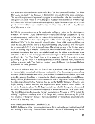12
was created to continue ruling the country under Sen. Gen. Saw Maung and later Sen. Gen. Than
Shwe. Aung San Suu Kyi and thousands of demonstrators were arrested or put under house arrest.
The new military government began challenging past isolationist and socialist doctrine and making
strategic concessions to remain in power. They put in place new investment laws to protect foreign
investments from being nationalized, dismantled socialist policies, and encouraged private-sector
growth. International firms were invited to extract natural resources such as oil, and the jade trade
with China began to grow.
In 1989, the government announced the creation of a multi-party system and that elections were
to be held. The National League for Democracy was created and although Aung San Suu Kyi was
not allowed to run for elections, she was given the high-ranking post of secretary of the party. On
May 27 of 1990, 2209 candidates from 93 parties and 87 independents competed for 479 seats
(Steinberg 2013). The elections resulted in a landslide victory for the NLD, who secured 80 percent
of all the seats. These results came as a shock to the military junta, which had been oblivious to
the popularity of the NLD prior to these elections. The original purpose of the elections was to
allow the winning party to recreate a constitution, which would then be utilized to form a new
democratic government. That intent was entirely ignored when the military refused to step down
and secede to the NLD. The military government never recognized the result of this election, and
until 2011, Sen. Gen. Than Shwe’s junta actively suppressed the NLD to retain its power
(Steinberg 2013). As a result of its handling of the 1990 election and other events, the Burmese
military government under Than Shwe was constantly accused of human right abuses and failures
in economic and social governance.
The failure to hand over power after the 1990 election, as well as the crackdown against the 8888
revolutions, led to international criticism and condemnation of the Burmese government. Along
with most other western states, the United States called for Burma to honor the election results and
refused to recognize the military government as the official representative of the people of Burma.
During this time, US-Burmese relations deteriorated as the US Congress and the executive branch
took deep interest in supporting Aung San Suu Kyi and her fight for democracy. Congress also
began pursuing economic sanctions and adopted harsh policies towards Burma in order to
incentivize democratic reform. The US Department of State officially downgraded relations, and
the United States did not have an ambassador posted in Burma from 1990 to 2012 (Clymer 2015).
The United States refused to recognize Burma’s name change to Myanmar in 1989 to protest the
military’s illegitimate rule (ibid). Much of US foreign policy towards Burma during this period
was influenced by Congress’s distrust of the Burmese military government, and lack of interest by
US executive leadership (ibid).
Dawn of a Discipline-Flourishing Democracy: 2011-
In 2008, the Burmese military government announced the formation of a new constitution entitled
the “roadmap to democracy.” The constitution reserves 25 percent of parliamentary seats for the
 