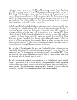 13
military and in many ways presents a hybrid form of democratic governance whereby the military
still holds an enormous amount of power. The first election under that constitution was held in
2010 during which the military backed party Union Solidarity and Development party won
majority of the seats, mainly because the NLD boycotted the election. The elections received some
criticism from the international community. Nonetheless, in keeping with the results of the 2010
elections, former Prime Minister and Lt. Gen. Thein Sein took office and formed a government
that, once again, consisted mostly of military commanders.
Under President Thein Sein’s leadership, Burma underwent reforms to eliminate censorship laws,
liberalize labor laws and address human rights violations through measures such as the release of
hundreds of political prisoners and the formation of a national human rights commission to
investigate violations across the country. All of these reforms led to a thawing of US-Burma
relations (Clymer 2015). The Obama administration adopted an action-for-action policy and began
re-engaging with Burma through a principled engagement approach. Secretary of State Hillary
Clinton and President Obama both visited Burma in what have become historic and symbolic key
events for US-Burmese relations. Sanctions against Burma have been eased, and the current
administration has increased US aid in order to continue incentivizing the Burmese government to
persist on its path of meaningful democratization and development.
The November 2015 elections came four years after President Thein Sein was first sworn into
office. In this election, the NLD participated and won the vast majority of seats at the Union and
state/region levels. This time, the military government has formally recognized the NLD’s victory
and is currently in the process of handing over power. In doing so, it has symbolized to the world
that democratic reform in Burma is occurring rapidly.
The following chapters provide policy recommendations for the United States to keep in step with
Burma’s transformations. Covering a broad spectrum of issues ranging from human rights, ethnic
conflict, and sanctions policy to economic opportunities and Burmese development, each distinct
chapter provides a short introduction and background before discussing US interests and policy
options. They conclude by presenting a concise list of policy recommendations.
 