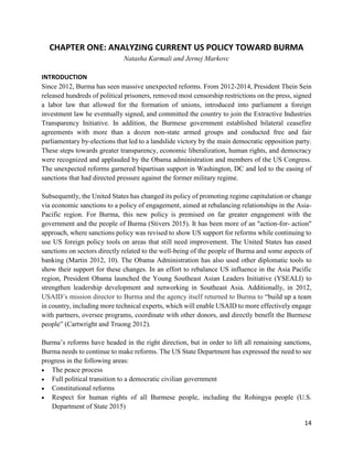 14
CHAPTER ONE: ANALYZING CURRENT US POLICY TOWARD BURMA
Natasha Karmali and Jernej Markovc
INTRODUCTION
Since 2012, Burma has seen massive unexpected reforms. From 2012-2014, President Thein Sein
released hundreds of political prisoners, removed most censorship restrictions on the press, signed
a labor law that allowed for the formation of unions, introduced into parliament a foreign
investment law he eventually signed, and committed the country to join the Extractive Industries
Transparency Initiative. In addition, the Burmese government established bilateral ceasefire
agreements with more than a dozen non-state armed groups and conducted free and fair
parliamentary by-elections that led to a landslide victory by the main democratic opposition party.
These steps towards greater transparency, economic liberalization, human rights, and democracy
were recognized and applauded by the Obama administration and members of the US Congress.
The unexpected reforms garnered bipartisan support in Washington, DC and led to the easing of
sanctions that had directed pressure against the former military regime.
Subsequently, the United States has changed its policy of promoting regime capitulation or change
via economic sanctions to a policy of engagement, aimed at rebalancing relationships in the Asia-
Pacific region. For Burma, this new policy is premised on far greater engagement with the
government and the people of Burma (Stivers 2015). It has been more of an "action-for- action"
approach, where sanctions policy was revised to show US support for reforms while continuing to
use US foreign policy tools on areas that still need improvement. The United States has eased
sanctions on sectors directly related to the well-being of the people of Burma and some aspects of
banking (Martin 2012, 10). The Obama Administration has also used other diplomatic tools to
show their support for these changes. In an effort to rebalance US influence in the Asia Pacific
region, President Obama launched the Young Southeast Asian Leaders Initiative (YSEALI) to
strengthen leadership development and networking in Southeast Asia. Additionally, in 2012,
USAID’s mission director to Burma and the agency itself returned to Burma to “build up a team
in country, including more technical experts, which will enable USAID to more effectively engage
with partners, oversee programs, coordinate with other donors, and directly benefit the Burmese
people” (Cartwright and Truong 2012).
Burma’s reforms have headed in the right direction, but in order to lift all remaining sanctions,
Burma needs to continue to make reforms. The US State Department has expressed the need to see
progress in the following areas:
 The peace process
 Full political transition to a democratic civilian government
 Constitutional reforms
 Respect for human rights of all Burmese people, including the Rohingya people (U.S.
Department of State 2015)
 