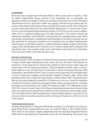 16
US INTERESTS
Burma has been an integral part of President Obama’s shift to a more active Asia policy. Under
the Obama Administration, Burma received its first presidential visit, an ambassador was
appointed, USAID was expanded, YSEALI was launched, and sanctions were revised. The Obama
Administration has put a great deal of effort into engaging with both the government and civil
society to direct Burma towards greater democratization and economic growth. These efforts have
not gone unrewarded; Burma has seen unprecedented liberalization in a short period of time.
However, the current administration should not stop here. The NLD has massive issues to address,
which will be a significant challenge given the high expectations of the people of Burma and
international community. If the NLD fails to make good on their campaign promises, there will be
mass protests and potentially a destabilization and backsliding on the hard-won progress that has
been made thus far. During the remainder of the presidential term, the Obama Administration
should continue to make Burma a priority. A stable and prosperous Burma would not only become
a legacy of the Administration, but it would also serve to increase stability and US influence in the
Asia-Pacific region. The remainder of this section will introduce what interests the United States
has in focusing its efforts on the following policy areas.
Sanctions and Democracy
Since first enacted in 1996, the purpose of sanctions has been to pressure the Burmese government
to improve human rights and democracy in the country. However, the results of this pressure are
inconclusive. Some argue that the sanctions have pushed too hard on human rights issues and
caused tension with the Burmese government: "[i]f [local Burmese] officials cannot see from a
human rights lens, they will think that the United States is biased" (Anonymous Myanmar NGO
representative, quoted in Kuok 2014). Critics of sanctions have argued that as US companies begin
to invest in Burma, the companies will bring better standards of workers’ rights, which would
potentially improve the overall human rights situation in Burma (Hadar 1998). The Department of
State has also acknowledged this potential for US businesses to serve as a "model for responsible
investment and business operations, encouraging further change, promoting inclusive economic
development, and contributing to the welfare of the Burmese people" (U.S. Department of State
2013). The “action-for-action” policy of the Obama Administration has also shown that the United
States can continue to have good relations with Burma while still pushing its human rights agenda.
The United States needs to strike the right balance of promoting this agenda in a way where it will
not lose out from the possible economic benefits of allowing US businesses to fully be involved
in the economy.
Threats to Burmese Security
The jade mining industry is a huge part of the Burmese economy. A recent report by the advocacy
group Global Witness estimated that the sector was worth $31 billion in 2014 (Global Witness
2015). However, this industry is highly unregulated and involves Specially Designated Nationals
(SDNs) that are sanctioned by the United States, such as Mr. Wei Hsueh Kang. The lucrative jade
 