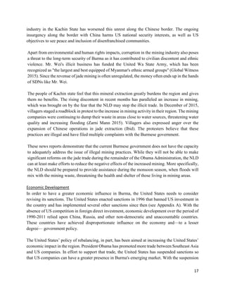 17
industry in the Kachin State has worsened this unrest along the Chinese border. The ongoing
insurgency along the border with China harms US national security interests, as well as US
objectives to see peace and inclusion of disenfranchised communities.
Apart from environmental and human rights impacts, corruption in the mining industry also poses
a threat to the long-term security of Burma as it has contributed to civilian discontent and ethnic
violence. Mr. Wei's illicit business has funded the United Wa State Army, which has been
recognized as "the largest and best equipped of Myanmar's ethnic armed groups" (Global Witness
2015). Since the revenue of jade mining is often unregulated, the money often ends up in the hands
of SDNs like Mr. Wei.
The people of Kachin state feel that this mineral extraction greatly burdens the region and gives
them no benefits. The rising discontent in recent months has paralleled an increase in mining,
which was brought on by the fear that the NLD may stop the illicit trade. In December of 2015,
villagers staged a roadblock in protest to the increase in mining activity in their region. The mining
companies were continuing to dump their waste in areas close to water sources, threatening water
quality and increasing flooding (Zarni Mann 2015). Villagers also expressed anger over the
expansion of Chinese operations in jade extraction (Ibid). The protesters believe that these
practices are illegal and have filed multiple complaints with the Burmese government.
These news reports demonstrate that the current Burmese government does not have the capacity
to adequately address the issue of illegal mining practices. While they will not be able to make
significant reforms on the jade trade during the remainder of the Obama Administration, the NLD
can at least make efforts to reduce the negative effects of the increased mining. More specifically,
the NLD should be prepared to provide assistance during the monsoon season, when floods will
mix with the mining waste, threatening the health and shelter of those living in mining areas.
Economic Development
In order to have a greater economic influence in Burma, the United States needs to consider
revising its sanctions. The United States enacted sanctions in 1996 that banned US investment in
the country and has implemented several other sanctions since then (see Appendix A). With the
absence of US competition in foreign direct investment, economic development over the period of
1990-2011 relied upon China, Russia, and other non-democratic and unaccountable countries.
These countries have achieved disproportionate influence on the economy and—to a lesser
degree— government policy.
The United States’ policy of rebalancing, in part, has been aimed at increasing the United States’
economic impact in the region. President Obama has promoted more trade between Southeast Asia
and US companies. In effort to support that trade, the United States has suspended sanctions so
that US companies can have a greater presence in Burma's emerging market. With the suspension
 