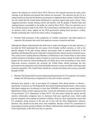 22
improve the industry (as cited by Htwe 2015). However, the imposed sanctions do send a clear
message to the Burmese government that reforms are necessary. The sanctions put the US in a
unique position to pressure the Burmese government to implement these reforms. Global Witness
has also asked that the United States benchmark its sanctions against jade sector reform. Their
suggested priorities include sharing control and benefits with the people of Kachin State and
making business accountable to the public (as cited by Htwe 2015). These two priorities are in
line with the promises made by the NLD. The United States could therefore use the sanctions as
an incentive and to show support for the NLD government making those promises a reality,
thereby continuing their "action-for-action" policy of engagement.
 Promote NLD awareness of the complexity of "conflict economies" and build capacity to
respond to the disasters that result from rapacious resource extraction and trade.
Although the Obama Administration has little time to make real changes to the jade sanctions, it
can help the NLD understand the root causes of the broader conflict economy, as well as the
specific dangers of the jade mining industry and prepare them to respond effectively to the
landslides and flooding that can be expected in mining and other natural resource extraction areas.
This could involve sending Burmese Members of Parliament to the United States to learn about
conflict resolution or bringing in teams of experts to carry out in-country training. In order to better
prepare for the monsoon season flooding that will likely prove most devastating in areas where
large-scale resource extraction has occurred, the United States should encourage the new
government to be prepared to stock food and health resources in areas accessible to the large-scale
extraction operations. The United States should also consider providing such resources, possibly
through USAID.
 Maintain The Responsible Investment Reporting Requirements for US companies, but explore
whether the NLD prioritizes renegotiation of the terms of these sanctions.
Sanctions have played a role in preventing US companies from doing business in Burma—
specifically of concern are The Responsible Investment Reporting Requirements, which require
individuals making new investments of more than $500,000 to submit two annual reports to the
Department of State on their ongoing activities “to provide information on areas of concern to the
US government” (U.S. Department of State 2013). The time spent writing the reports and the
sensitive information companies have to disclosure both pose significant costs, which could
prevent companies from making investments in Burma. However, these requirements ensure that
US companies doing business in the area are in line with the State Department’s interests;
therefore, they should not be done away with completely. Because of the US’s commitment to
encouraging economic growth in Burma, the Obama Administration should explore renegotiation
of the requirements, if the NLD sees this as a priority.
 