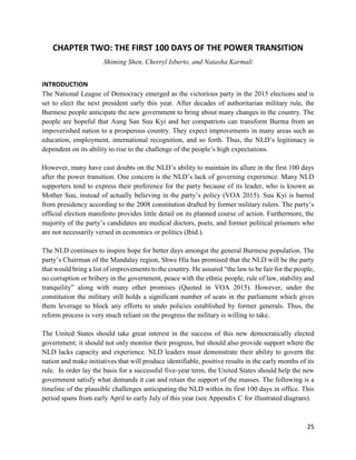 25
CHAPTER TWO: THE FIRST 100 DAYS OF THE POWER TRANSITION
Shiming Shen, Cherryl Isberto, and Natasha Karmali
INTRODUCTION
The National League of Democracy emerged as the victorious party in the 2015 elections and is
set to elect the next president early this year. After decades of authoritarian military rule, the
Burmese people anticipate the new government to bring about many changes in the country. The
people are hopeful that Aung San Suu Kyi and her compatriots can transform Burma from an
impoverished nation to a prosperous country. They expect improvements in many areas such as
education, employment, international recognition, and so forth. Thus, the NLD’s legitimacy is
dependent on its ability to rise to the challenge of the people’s high expectations.
However, many have cast doubts on the NLD’s ability to maintain its allure in the first 100 days
after the power transition. One concern is the NLD’s lack of governing experience. Many NLD
supporters tend to express their preference for the party because of its leader, who is known as
Mother Suu, instead of actually believing in the party’s policy (VOA 2015). Suu Kyi is barred
from presidency according to the 2008 constitution drafted by former military rulers. The party’s
official election manifesto provides little detail on its planned course of action. Furthermore, the
majority of the party’s candidates are medical doctors, poets, and former political prisoners who
are not necessarily versed in economics or politics (Ibid.).
The NLD continues to inspire hope for better days amongst the general Burmese population. The
party’s Chairman of the Mandalay region, Shwe Hla has promised that the NLD will be the party
that would bring a list of improvements to the country. He assured “the law to be fair for the people,
no corruption or bribery in the government, peace with the ethnic people, rule of law, stability and
tranquility” along with many other promises (Quoted in VOA 2015). However, under the
constitution the military still holds a significant number of seats in the parliament which gives
them leverage to block any efforts to undo policies established by former generals. Thus, the
reform process is very much reliant on the progress the military is willing to take.
The United States should take great interest in the success of this new democratically elected
government; it should not only monitor their progress, but should also provide support where the
NLD lacks capacity and experience. NLD leaders must demonstrate their ability to govern the
nation and make initiatives that will produce identifiable, positive results in the early months of its
rule. In order lay the basis for a successful five-year term, the United States should help the new
government satisfy what demands it can and retain the support of the masses. The following is a
timeline of the plausible challenges anticipating the NLD within its first 100 days in office. This
period spans from early April to early July of this year (see Appendix C for illustrated diagram).
 