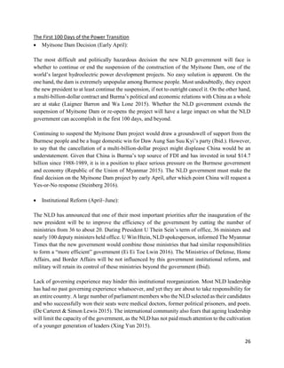 26
The First 100 Days of the Power Transition
 Myitsone Dam Decision (Early April):
The most difficult and politically hazardous decision the new NLD government will face is
whether to continue or end the suspension of the construction of the Myitsone Dam, one of the
world’s largest hydroelectric power development projects. No easy solution is apparent. On the
one hand, the dam is extremely unpopular among Burmese people. Most undoubtedly, they expect
the new president to at least continue the suspension, if not to outright cancel it. On the other hand,
a multi-billion-dollar contract and Burma’s political and economic relations with China as a whole
are at stake (Laignee Barron and Wa Lone 2015). Whether the NLD government extends the
suspension of Myitsone Dam or re-opens the project will have a large impact on what the NLD
government can accomplish in the first 100 days, and beyond.
Continuing to suspend the Myitsone Dam project would draw a groundswell of support from the
Burmese people and be a huge domestic win for Daw Aung San Suu Kyi’s party (Ibid.). However,
to say that the cancellation of a multi-billion-dollar project might displease China would be an
understatement. Given that China is Burma’s top source of FDI and has invested in total $14.7
billion since 1988-1989, it is in a position to place serious pressure on the Burmese government
and economy (Republic of the Union of Myanmar 2015). The NLD government must make the
final decision on the Myitsone Dam project by early April, after which point China will request a
Yes-or-No response (Steinberg 2016).
 Institutional Reform (April~June):
The NLD has announced that one of their most important priorities after the inauguration of the
new president will be to improve the efficiency of the government by cutting the number of
ministries from 36 to about 20. During President U Thein Sein’s term of office, 36 ministers and
nearly 100 deputy ministers held office. U Win Htein, NLD spokesperson, informed The Myanmar
Times that the new government would combine those ministries that had similar responsibilities
to form a “more efficient” government (Ei Ei Toe Lwin 2016). The Ministries of Defense, Home
Affairs, and Border Affairs will be not influenced by this government institutional reform, and
military will retain its control of these ministries beyond the government (Ibid).
Lack of governing experience may hinder this institutional reorganization. Most NLD leadership
has had no past governing experience whatsoever, and yet they are about to take responsibility for
an entire country. A large number of parliament members who the NLD selected as their candidates
and who successfully won their seats were medical doctors, former political prisoners, and poets.
(De Carteret & Simon Lewis 2015). The international community also fears that ageing leadership
will limit the capacity of the government, as the NLD has not paid much attention to the cultivation
of a younger generation of leaders (Xing Yun 2015).
 